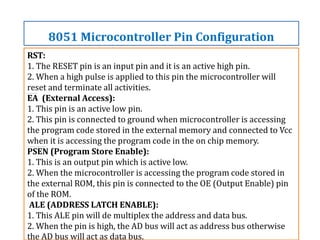 RST:
1. The RESET pin is an input pin and it is an active high pin.
2. When a high pulse is applied to this pin the microcontroller will
reset and terminate all activities.
EA (External Access):
1. This pin is an active low pin.
2. This pin is connected to ground when microcontroller is accessing
the program code stored in the external memory and connected to Vcc
when it is accessing the program code in the on chip memory.
PSEN (Program Store Enable):
1. This is an output pin which is active low.
2. When the microcontroller is accessing the program code stored in
the external ROM, this pin is connected to the OE (Output Enable) pin
of the ROM.
ALE (ADDRESS LATCH ENABLE):
1. This ALE pin will de multiplex the address and data bus.
2. When the pin is high, the AD bus will act as address bus otherwise
the AD bus will act as data bus.
8051 Microcontroller Pin Configuration
 