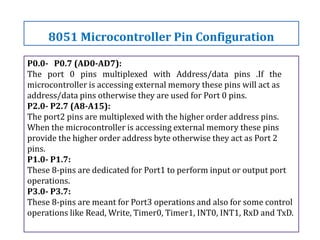 P0.0- P0.7 (AD0-AD7):
The port 0 pins multiplexed with Address/data pins .If the
microcontroller is accessing external memory these pins will act as
address/data pins otherwise they are used for Port 0 pins.
P2.0- P2.7 (A8-A15):
The port2 pins are multiplexed with the higher order address pins.
When the microcontroller is accessing external memory these pins
provide the higher order address byte otherwise they act as Port 2
pins.
P1.0- P1.7:
These 8-pins are dedicated for Port1 to perform input or output port
operations.
P3.0- P3.7:
These 8-pins are meant for Port3 operations and also for some control
operations like Read, Write, Timer0, Timer1, INT0, INT1, RxD and TxD.
8051 Microcontroller Pin Configuration
 