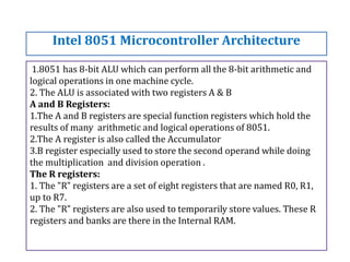 1.8051 has 8-bit ALU which can perform all the 8-bit arithmetic and
logical operations in one machine cycle.
2. The ALU is associated with two registers A & B
A and B Registers:
1.The A and B registers are special function registers which hold the
results of many arithmetic and logical operations of 8051.
2.The A register is also called the Accumulator
3.B register especially used to store the second operand while doing
the multiplication and division operation .
The R registers:
1. The "R" registers are a set of eight registers that are named R0, R1,
up to R7.
2. The "R" registers are also used to temporarily store values. These R
registers and banks are there in the Internal RAM.
Intel 8051 Microcontroller Architecture
 