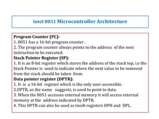 Program Counter (PC):
1. 8051 has a 16-bit program counter .
2. The program counter always points to the address of the next
instruction to be executed.
Stack Pointer Register (SP):
1. It is an 8-bit register which stores the address of the stack top. i.e the
Stack Pointer is used to indicate where the next value to be removed
from the stack should be taken from.
Data pointer register (DPTR):
1. It is a 16-bit register which is the only user-accessible.
2.DPTR, as the name suggests, is used to point to data.
3. When the 8051 accesses external memory it will access external
memory at the address indicated by DPTR.
4. This DPTR can also be used as two8-registers DPH and DPL.
Intel 8051 Microcontroller Architecture
 