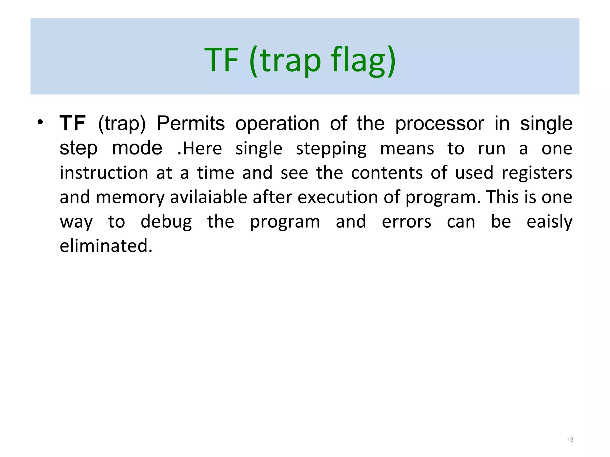 TF (trap flag)
• TF (trap) Permits operation of the processor in single
step mode .Here single stepping means to run a one
instruction at a time and see the contents of used registers
and memory avilaiable after execution of program. This is one
way to debug the program and errors can be eaisly
eliminated.
13
 