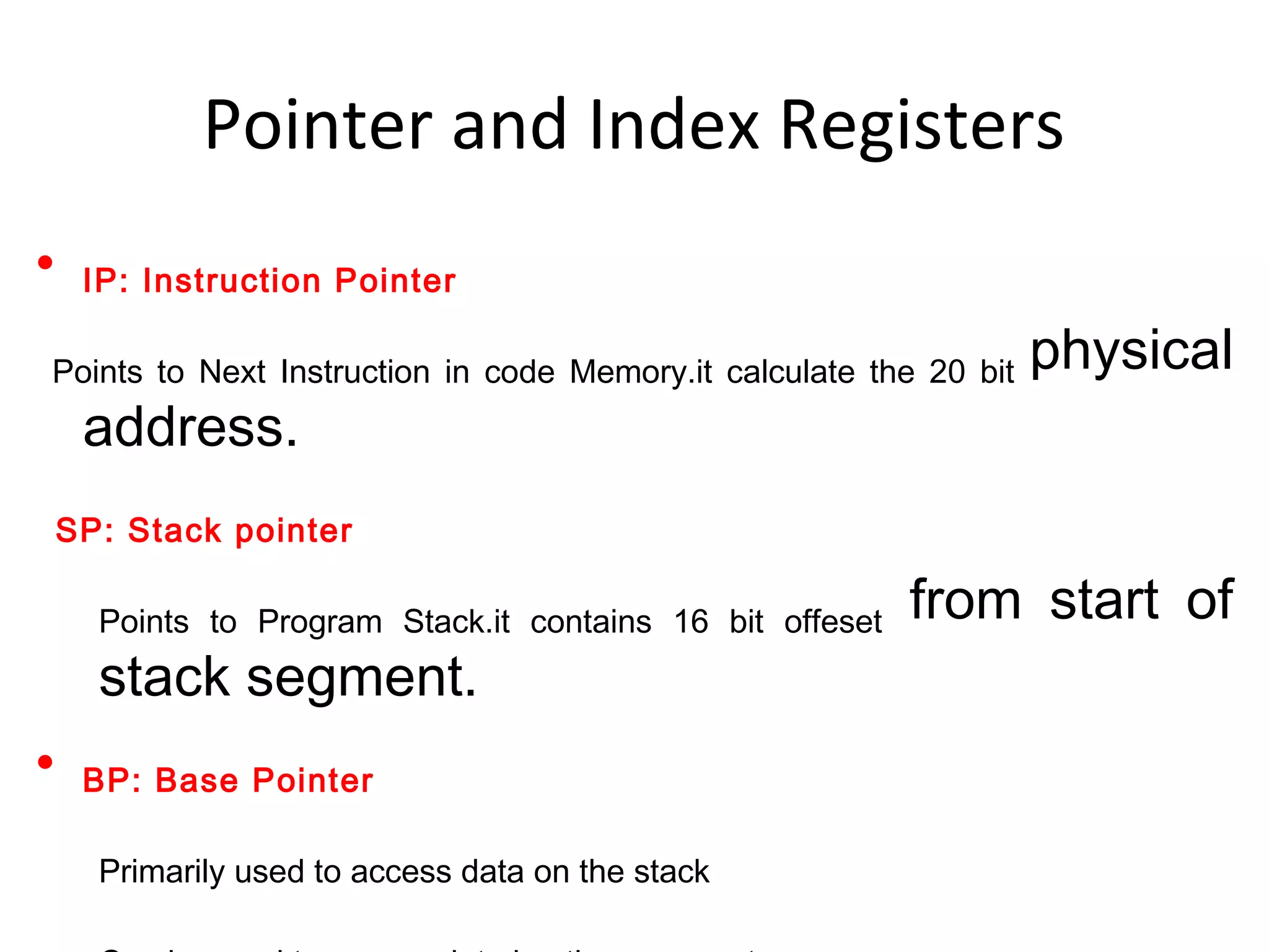• IP: Instruction Pointer
Points to Next Instruction in code Memory.it calculate the 20 bit physical
address.
SP: Stack pointer
Points to Program Stack.it contains 16 bit offeset from start of
stack segment.
• BP: Base Pointer
Primarily used to access data on the stack
Pointer and Index Registers
 