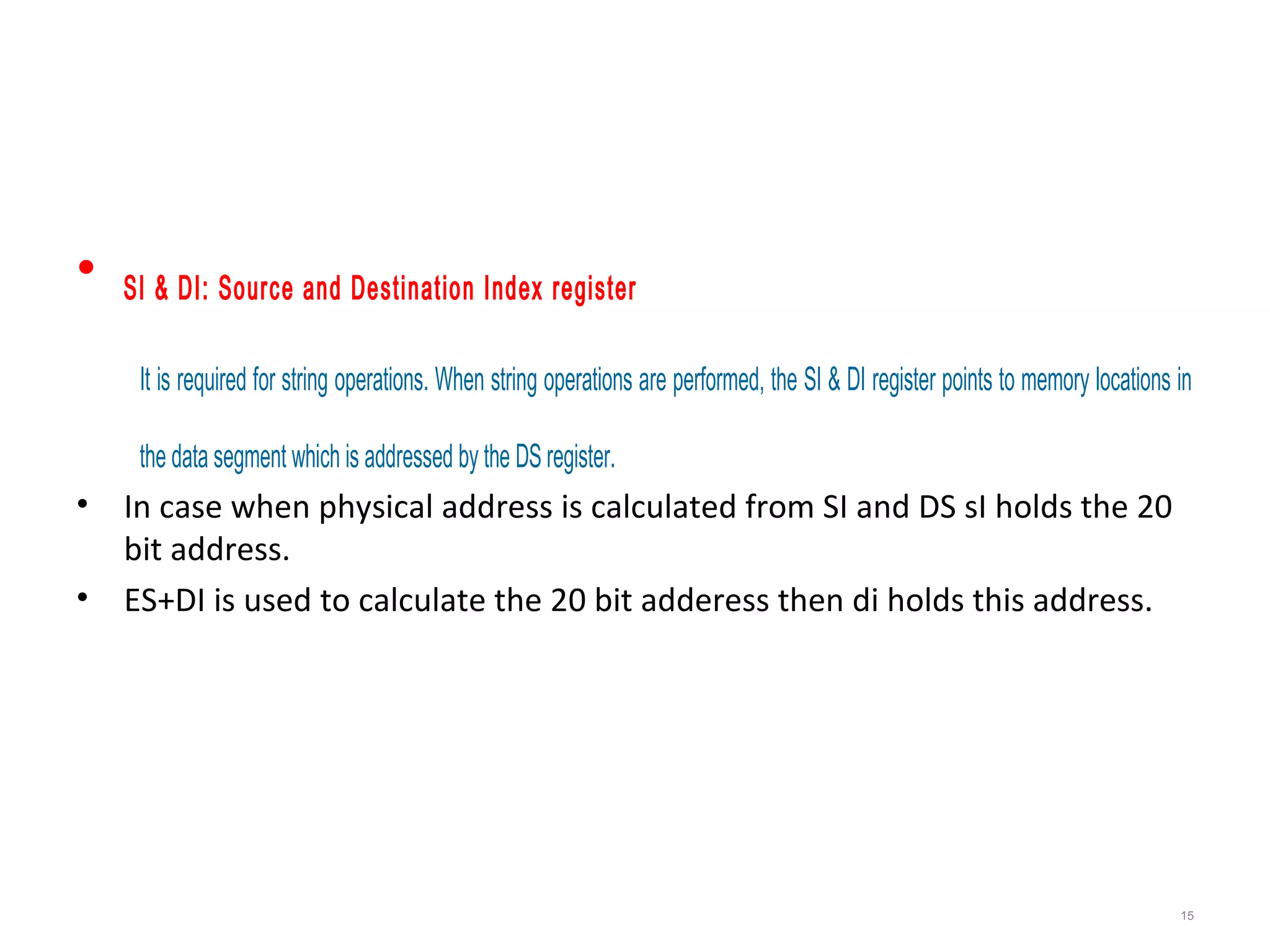 • SI & DI: Source and Destination Index register
It is required for string operations. When string operations are performed, the SI & DI register points to memory locations in
the data segment which is addressed by the DS register.
• In case when physical address is calculated from SI and DS sI holds the 20
bit address.
• ES+DI is used to calculate the 20 bit adderess then di holds this address.
15
 