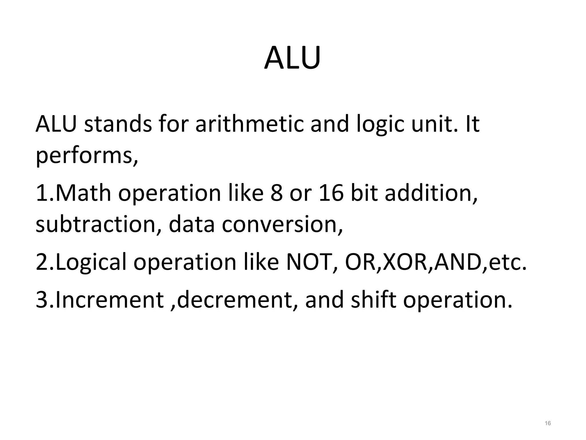 ALU
ALU stands for arithmetic and logic unit. It
performs,
1.Math operation like 8 or 16 bit addition,
subtraction, data conversion,
2.Logical operation like NOT, OR,XOR,AND,etc.
3.Increment ,decrement, and shift operation.
16
 