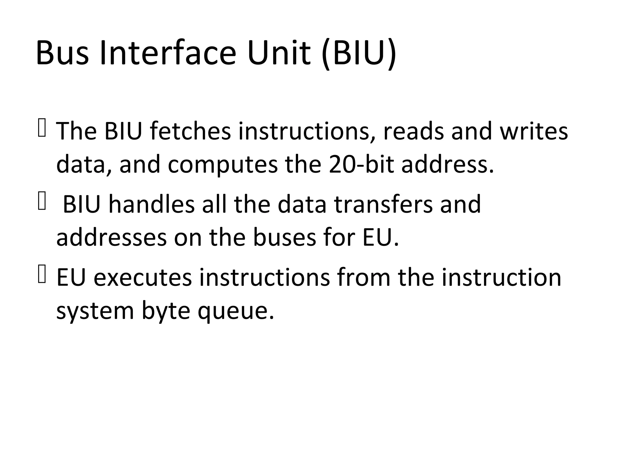 Bus Interface Unit (BIU)
 The BIU fetches instructions, reads and writes
data, and computes the 20-bit address.
 BIU handles all the data transfers and
addresses on the buses for EU.
 EU executes instructions from the instruction
system byte queue.
 