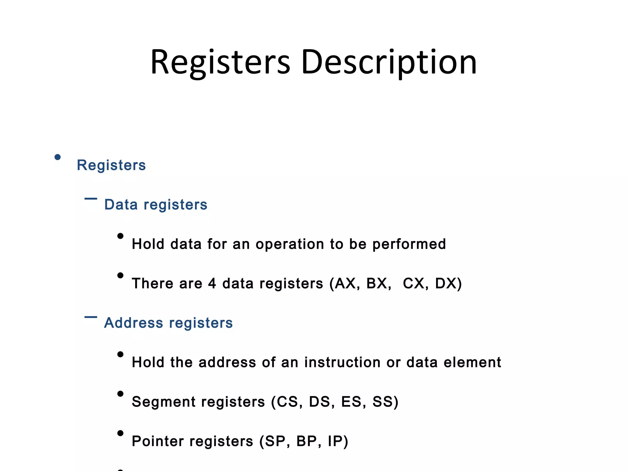 Registers Description
• Registers
– Data registers
• Hold data for an operation to be performed
• There are 4 data registers (AX, BX, CX, DX)
– Address registers
• Hold the address of an instruction or data element
• Segment registers (CS, DS, ES, SS)
• Pointer registers (SP, BP, IP)
 