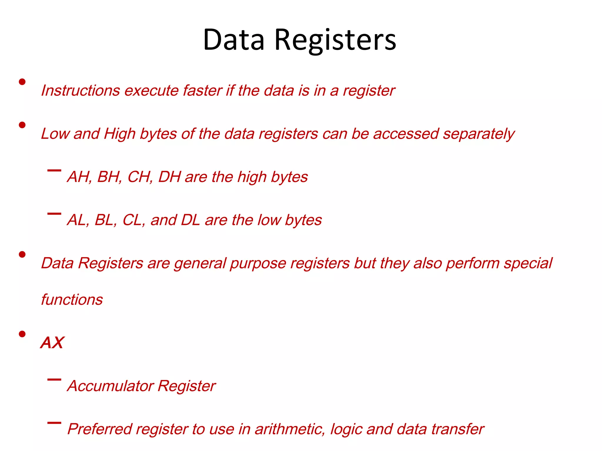 • Instructions execute faster if the data is in a register
• Low and High bytes of the data registers can be accessed separately
– AH, BH, CH, DH are the high bytes
– AL, BL, CL, and DL are the low bytes
• Data Registers are general purpose registers but they also perform special
functions
• AX
– Accumulator Register
– Preferred register to use in arithmetic, logic and data transfer
Data Registers
 