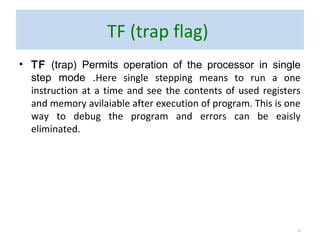 TF (trap flag)
• TF (trap) Permits operation of the processor in single
step mode .Here single stepping means to run a one
instruction at a time and see the contents of used registers
and memory avilaiable after execution of program. This is one
way to debug the program and errors can be eaisly
eliminated.
13
 