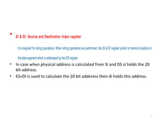 • SI & DI: Source and Destination Index register
It is required for string operations. When string operations are performed, the SI & DI register points to memory locations in
the data segment which is addressed by the DS register.
• In case when physical address is calculated from SI and DS sI holds the 20
bit address.
• ES+DI is used to calculate the 20 bit adderess then di holds this address.
15
 