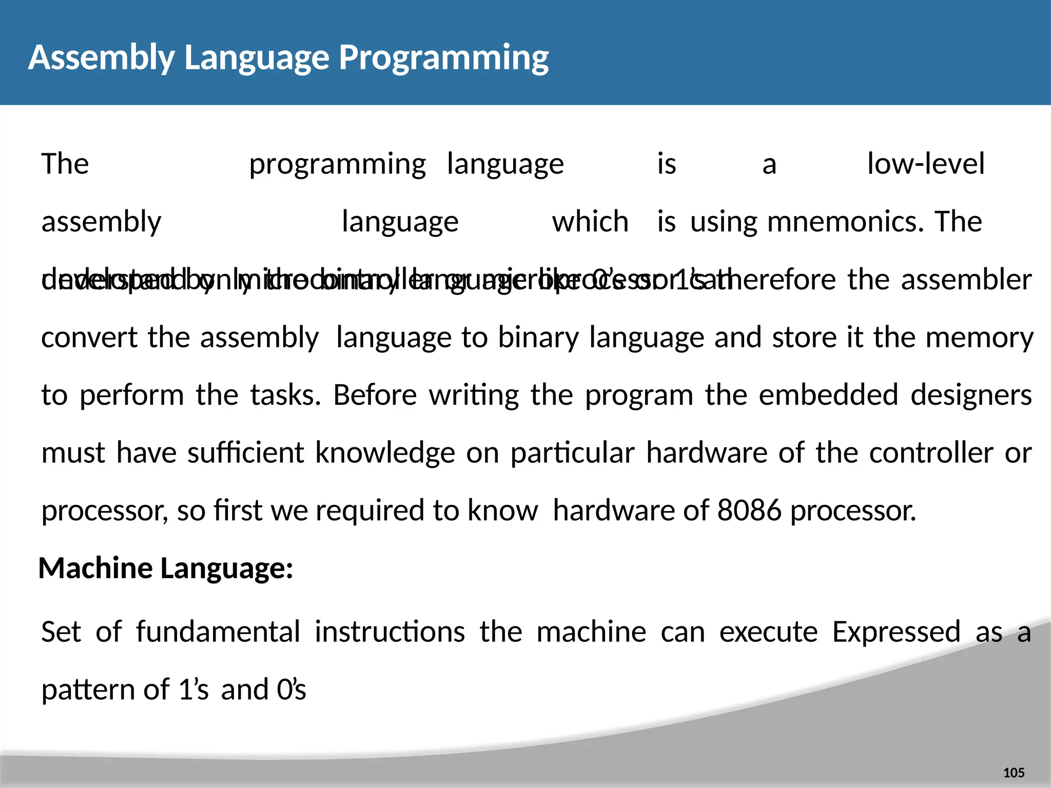 Assembly Language Programming 105 The assembly developed by programming language is a low-level language which is using mnemonics. The microcontroller or microprocessor can understand only the binary language like 0’s or 1’s therefore the assembler convert the assembly language to binary language and store it the memory to perform the tasks. Before writing the program the embedded designers must have sufficient knowledge on particular hardware of the controller or processor, so first we required to know hardware of 8086 processor. Machine Language: Set of fundamental instructions the machine can execute Expressed as a pattern of 1’s and 0’s 