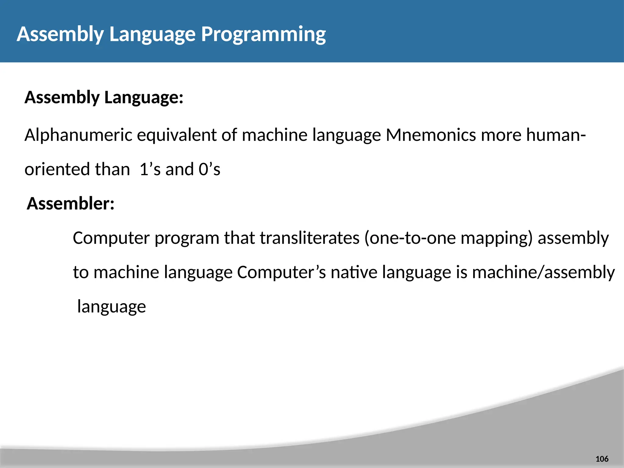 Assembly Language Programming 106 Assembly Language: Alphanumeric equivalent of machine language Mnemonics more human- oriented than 1’s and 0’s Assembler: Computer program that transliterates (one-to-one mapping) assembly to machine language Computer’s native language is machine/assembly language 