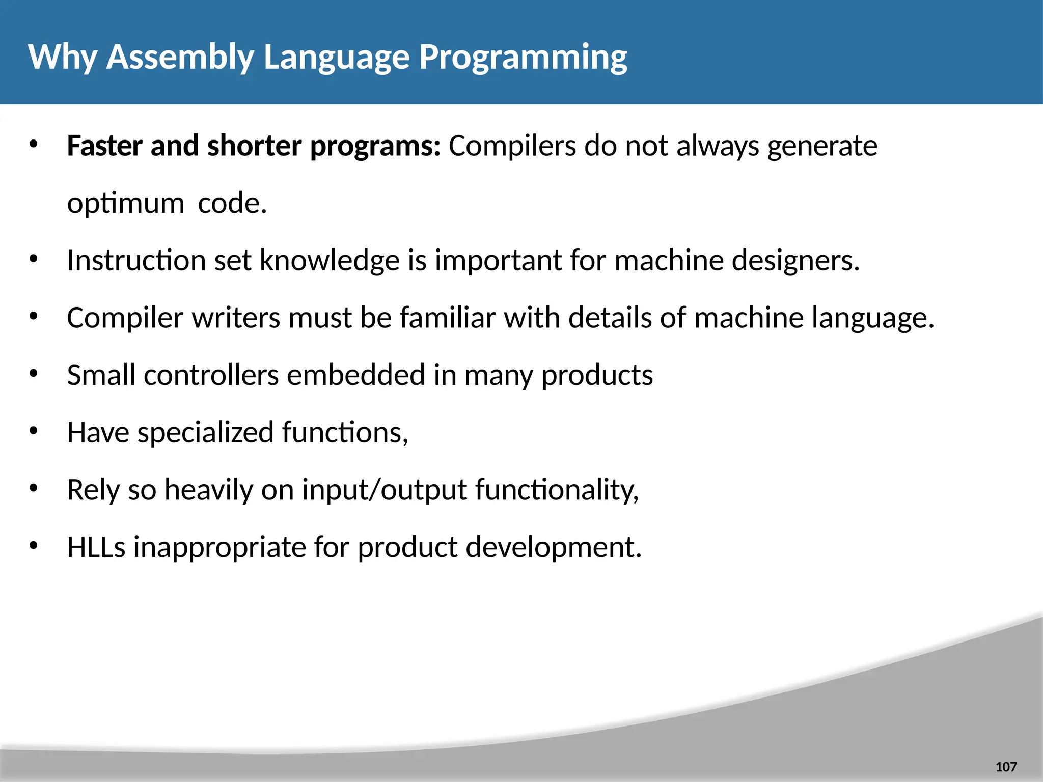 Why Assembly Language Programming 107 • Faster and shorter programs: Compilers do not always generate optimum code. • Instruction set knowledge is important for machine designers. • Compiler writers must be familiar with details of machine language. • Small controllers embedded in many products • Have specialized functions, • Rely so heavily on input/output functionality, • HLLs inappropriate for product development. 