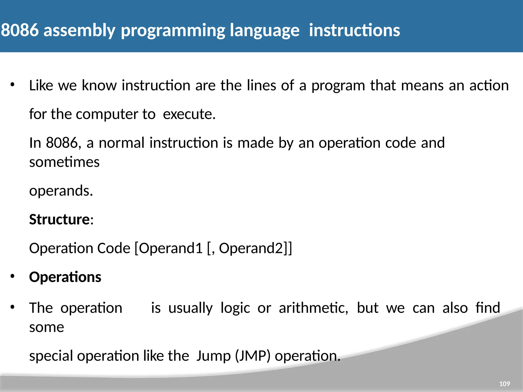 8086 assembly programming language instructions 109 • Like we know instruction are the lines of a program that means an action for the computer to execute. In 8086, a normal instruction is made by an operation code and sometimes operands. Structure: Operation Code [Operand1 [, Operand2]] • Operations • The operation is usually logic or arithmetic, but we can also find some special operation like the Jump (JMP) operation. 