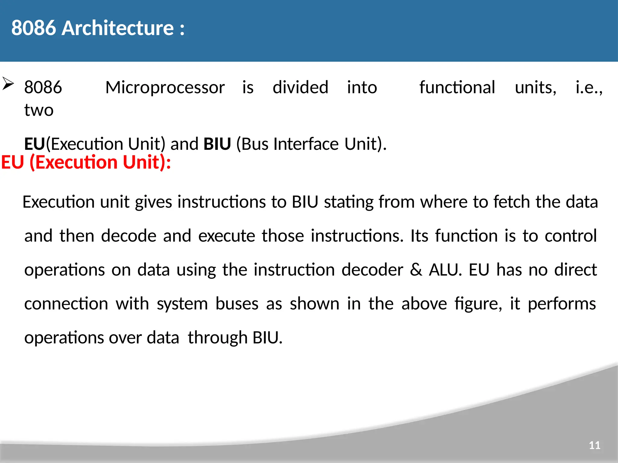  8086 Microprocessor is divided into two EU(Execution Unit) and BIU (Bus Interface Unit). 11 functional units, i.e., EU (Execution Unit): Execution unit gives instructions to BIU stating from where to fetch the data and then decode and execute those instructions. Its function is to control operations on data using the instruction decoder & ALU. EU has no direct connection with system buses as shown in the above figure, it performs operations over data through BIU. 8086 Architecture : 