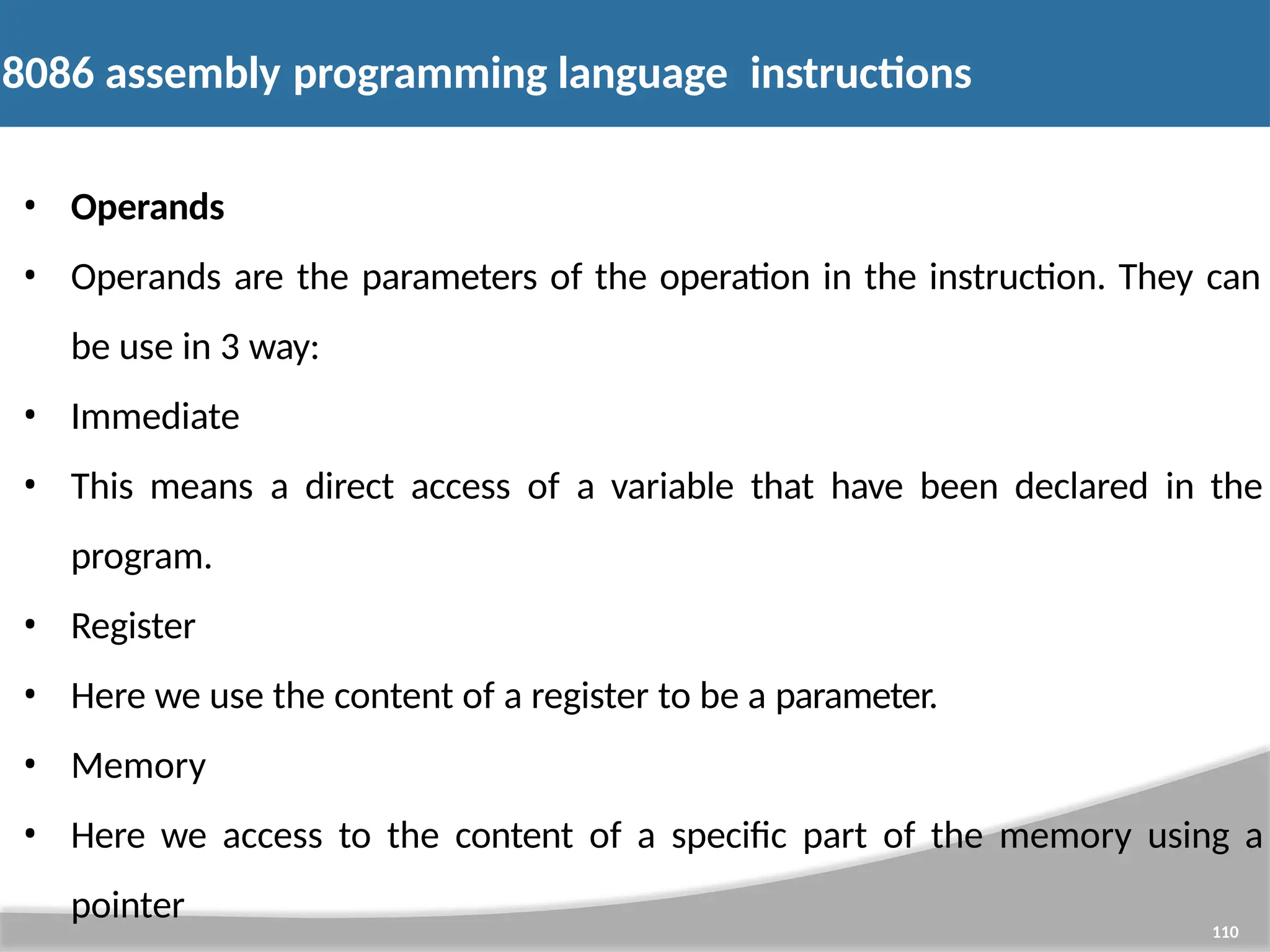 8086 assembly programming language instructions 110 • Operands • Operands are the parameters of the operation in the instruction. They can be use in 3 way: • Immediate • This means a direct access of a variable that have been declared in the program. • Register • Here we use the content of a register to be a parameter. • Memory • Here we access to the content of a specific part of the memory using a pointer 