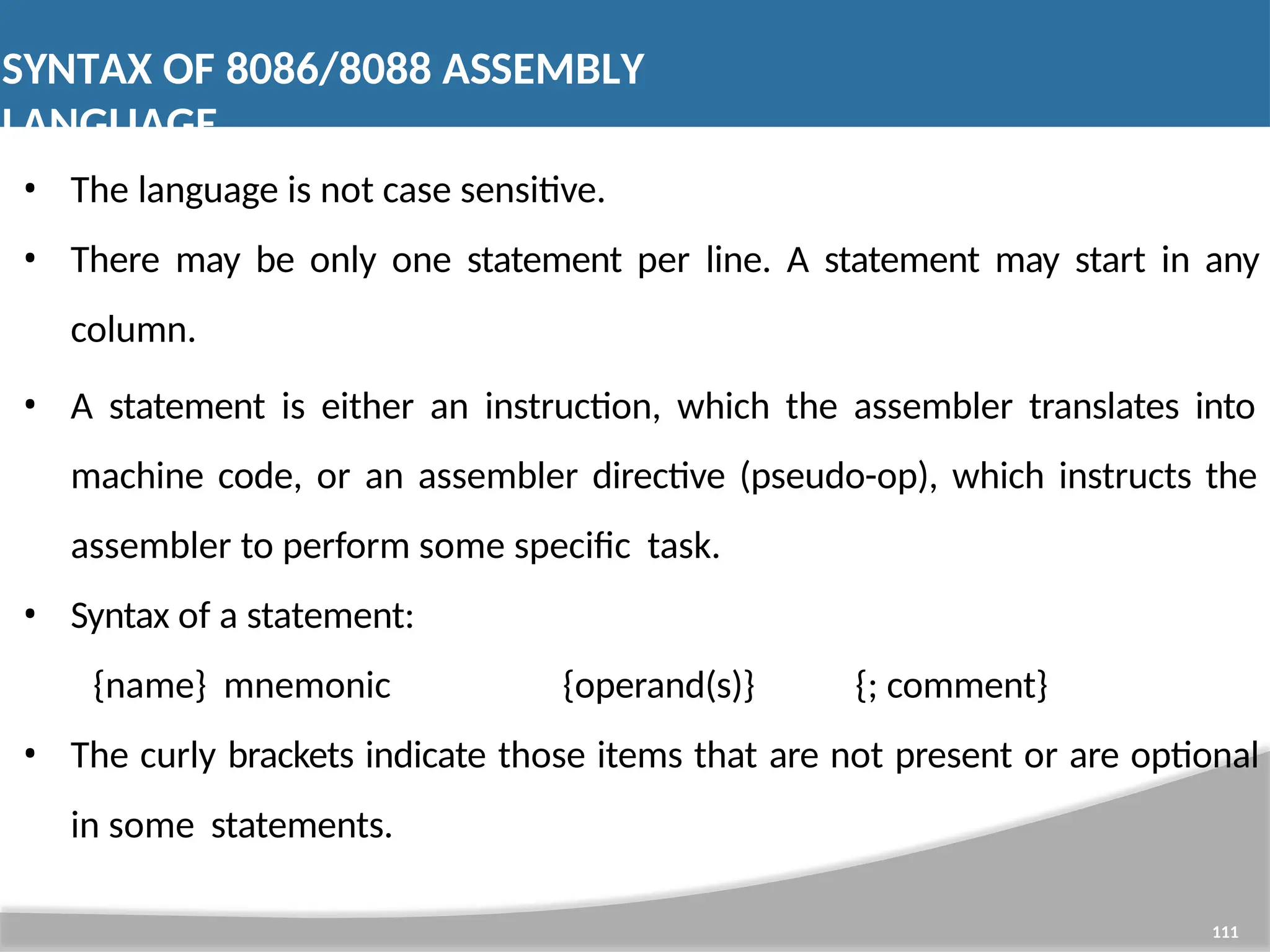 SYNTAX OF 8086/8088 ASSEMBLY LANGUAGE 111 • The language is not case sensitive. • There may be only one statement per line. A statement may start in any column. • A statement is either an instruction, which the assembler translates into machine code, or an assembler directive (pseudo-op), which instructs the assembler to perform some specific task. • Syntax of a statement: {name} mnemonic {operand(s)} {; comment} • The curly brackets indicate those items that are not present or are optional in some statements. 