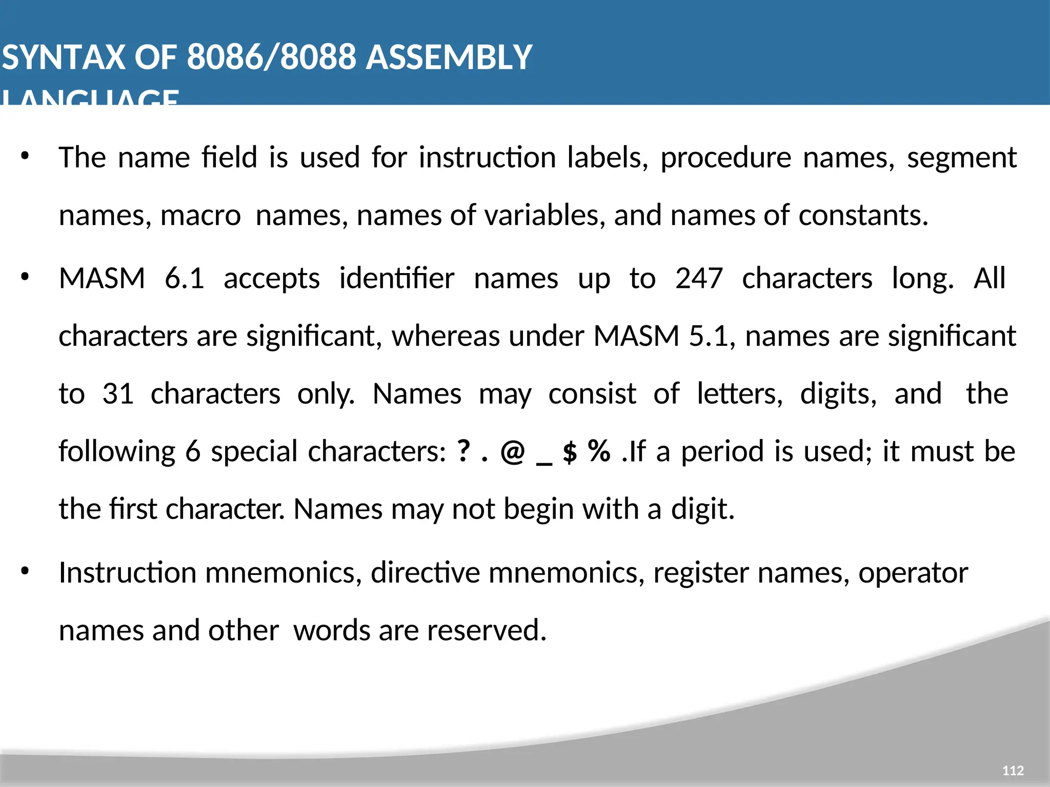 SYNTAX OF 8086/8088 ASSEMBLY LANGUAGE 112 • The name field is used for instruction labels, procedure names, segment names, macro names, names of variables, and names of constants. • MASM 6.1 accepts identifier names up to 247 characters long. All characters are significant, whereas under MASM 5.1, names are significant to 31 characters only. Names may consist of letters, digits, and the following 6 special characters: ? . @ _ $ % .If a period is used; it must be the first character. Names may not begin with a digit. • Instruction mnemonics, directive mnemonics, register names, operator names and other words are reserved. 