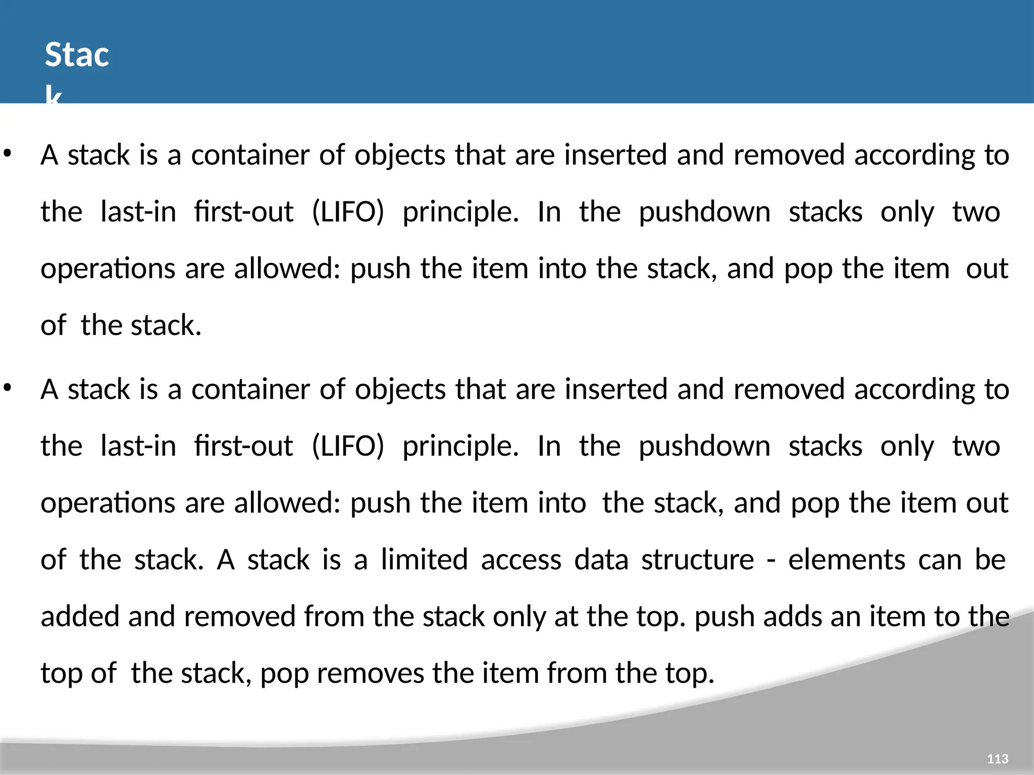 Stac k 113 • A stack is a container of objects that are inserted and removed according to the last-in first-out (LIFO) principle. In the pushdown stacks only two operations are allowed: push the item into the stack, and pop the item out of the stack. • A stack is a container of objects that are inserted and removed according to the last-in first-out (LIFO) principle. In the pushdown stacks only two operations are allowed: push the item into the stack, and pop the item out of the stack. A stack is a limited access data structure - elements can be added and removed from the stack only at the top. push adds an item to the top of the stack, pop removes the item from the top. 