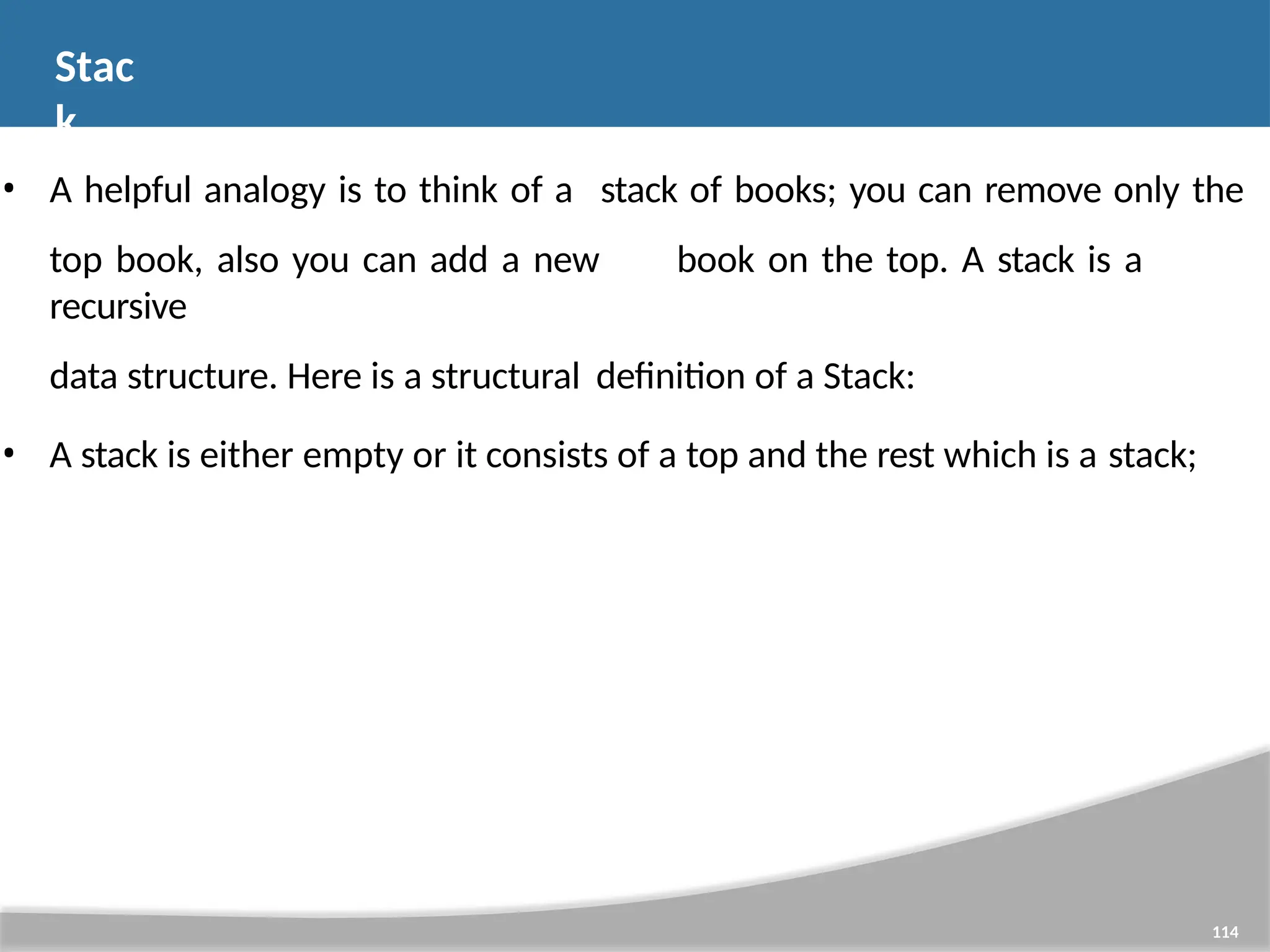 Stac k 114 • A helpful analogy is to think of a stack of books; you can remove only the top book, also you can add a new book on the top. A stack is a recursive data structure. Here is a structural definition of a Stack: • A stack is either empty or it consists of a top and the rest which is a stack; 
