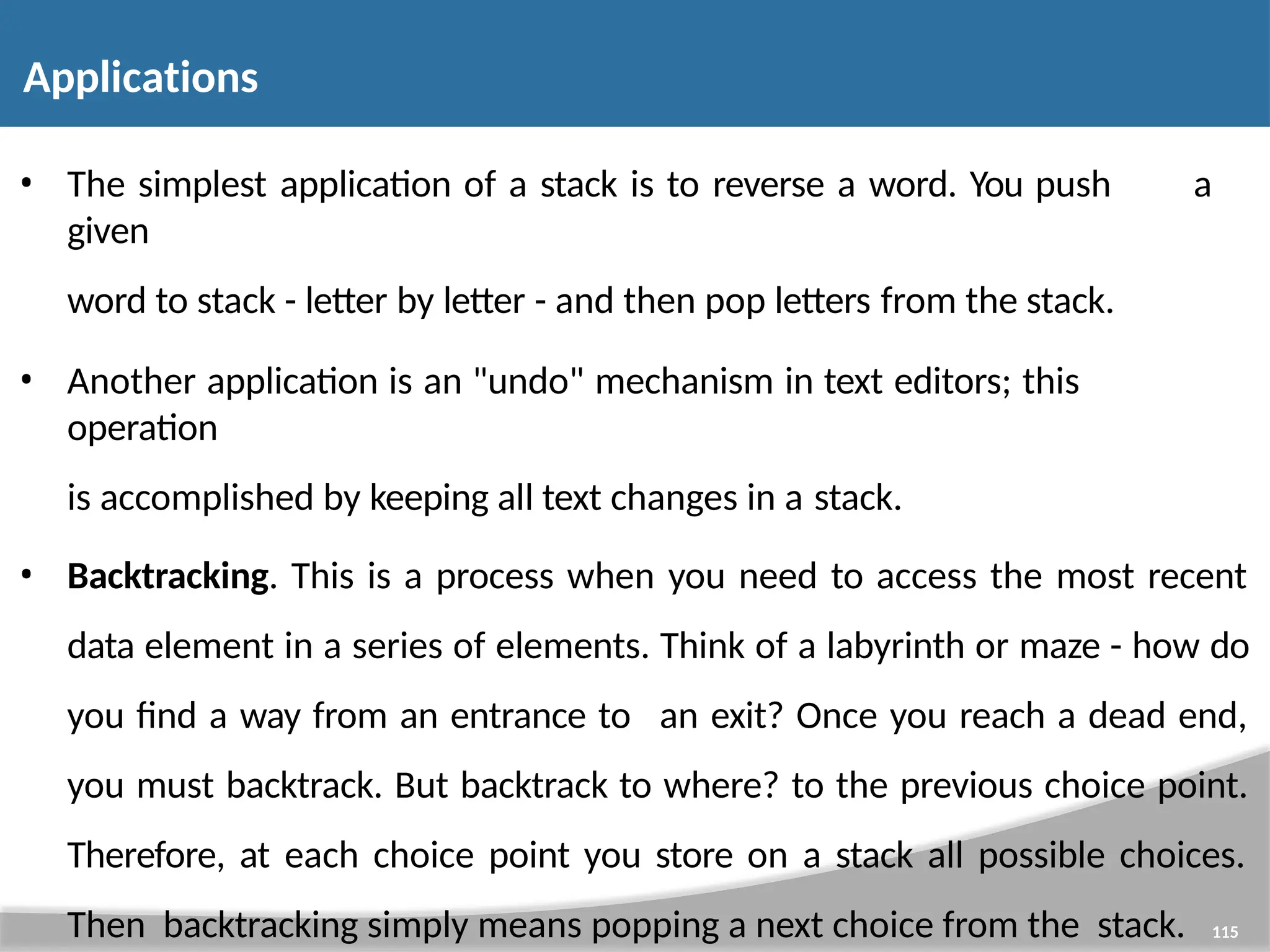 Applications 115 • The simplest application of a stack is to reverse a word. You push a given word to stack - letter by letter - and then pop letters from the stack. • Another application is an "undo" mechanism in text editors; this operation is accomplished by keeping all text changes in a stack. • Backtracking. This is a process when you need to access the most recent data element in a series of elements. Think of a labyrinth or maze - how do you find a way from an entrance to an exit? Once you reach a dead end, you must backtrack. But backtrack to where? to the previous choice point. Therefore, at each choice point you store on a stack all possible choices. Then backtracking simply means popping a next choice from the stack. 