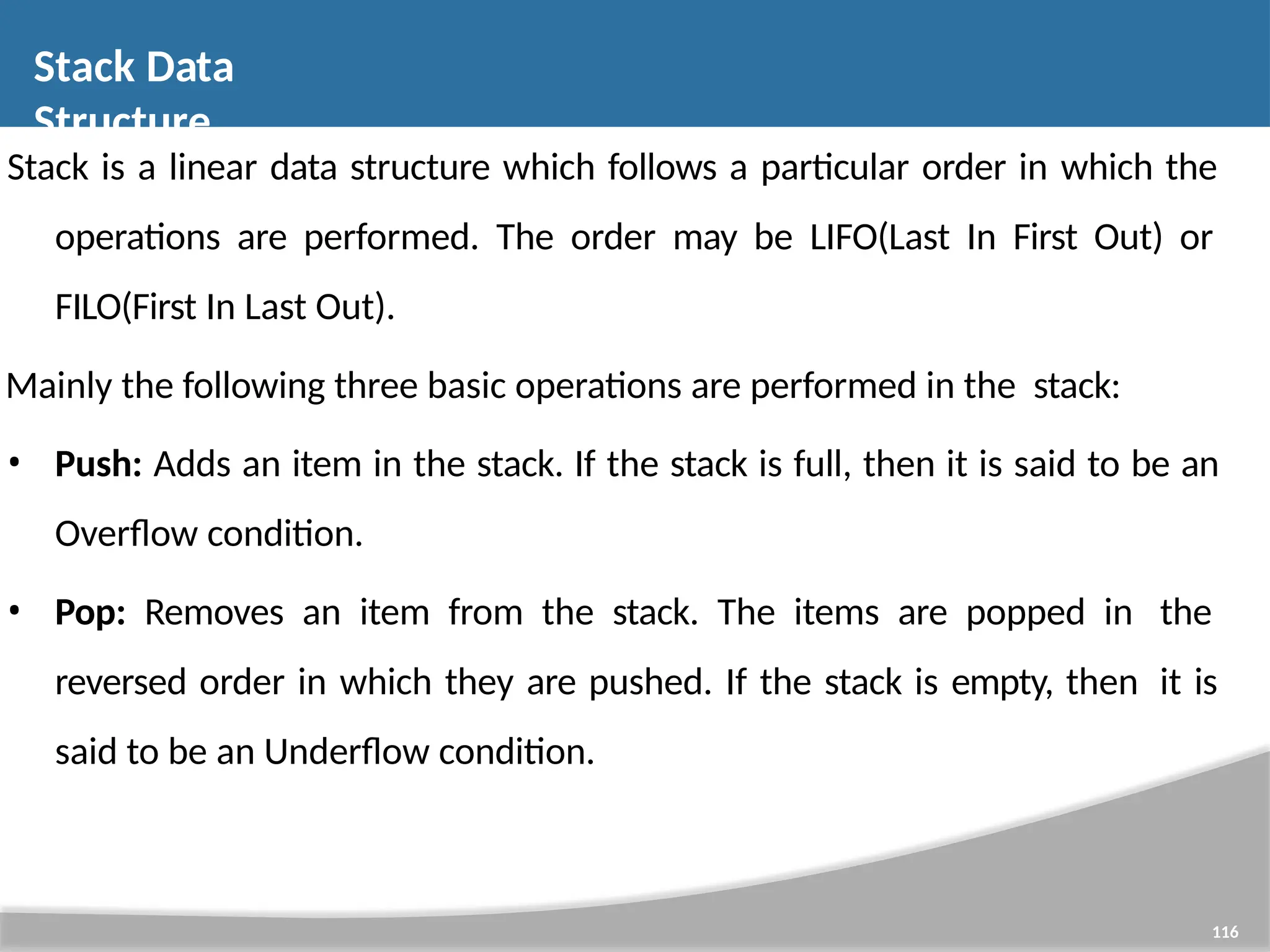 Stack Data Structure 116 Stack is a linear data structure which follows a particular order in which the operations are performed. The order may be LIFO(Last In First Out) or FILO(First In Last Out). Mainly the following three basic operations are performed in the stack: • Push: Adds an item in the stack. If the stack is full, then it is said to be an Overflow condition. • Pop: Removes an item from the stack. The items are popped in the reversed order in which they are pushed. If the stack is empty, then it is said to be an Underflow condition. 