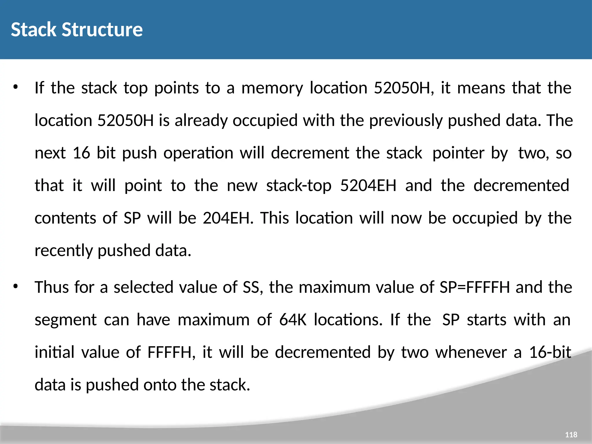 • If the stack top points to a memory location 52050H, it means that the location 52050H is already occupied with the previously pushed data. The next 16 bit push operation will decrement the stack pointer by two, so that it will point to the new stack-top 5204EH and the decremented contents of SP will be 204EH. This location will now be occupied by the recently pushed data. • Thus for a selected value of SS, the maximum value of SP=FFFFH and the segment can have maximum of 64K locations. If the SP starts with an initial value of FFFFH, it will be decremented by two whenever a 16-bit data is pushed onto the stack. 118 Stack Structure 