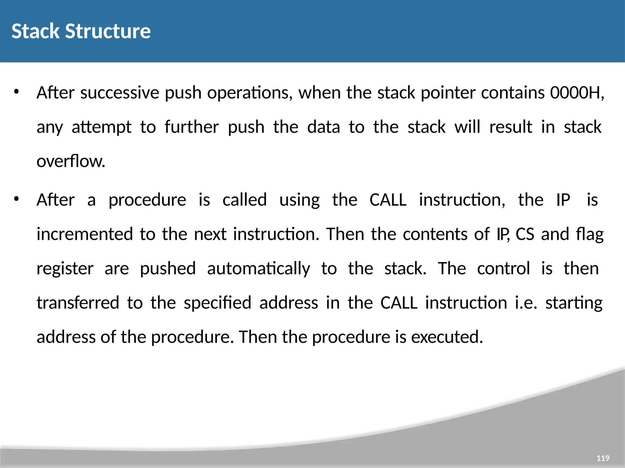 • After successive push operations, when the stack pointer contains 0000H, any attempt to further push the data to the stack will result in stack overflow. • After a procedure is called using the CALL instruction, the IP is incremented to the next instruction. Then the contents of IP, CS and flag register are pushed automatically to the stack. The control is then transferred to the specified address in the CALL instruction i.e. starting address of the procedure. Then the procedure is executed. 119 Stack Structure 