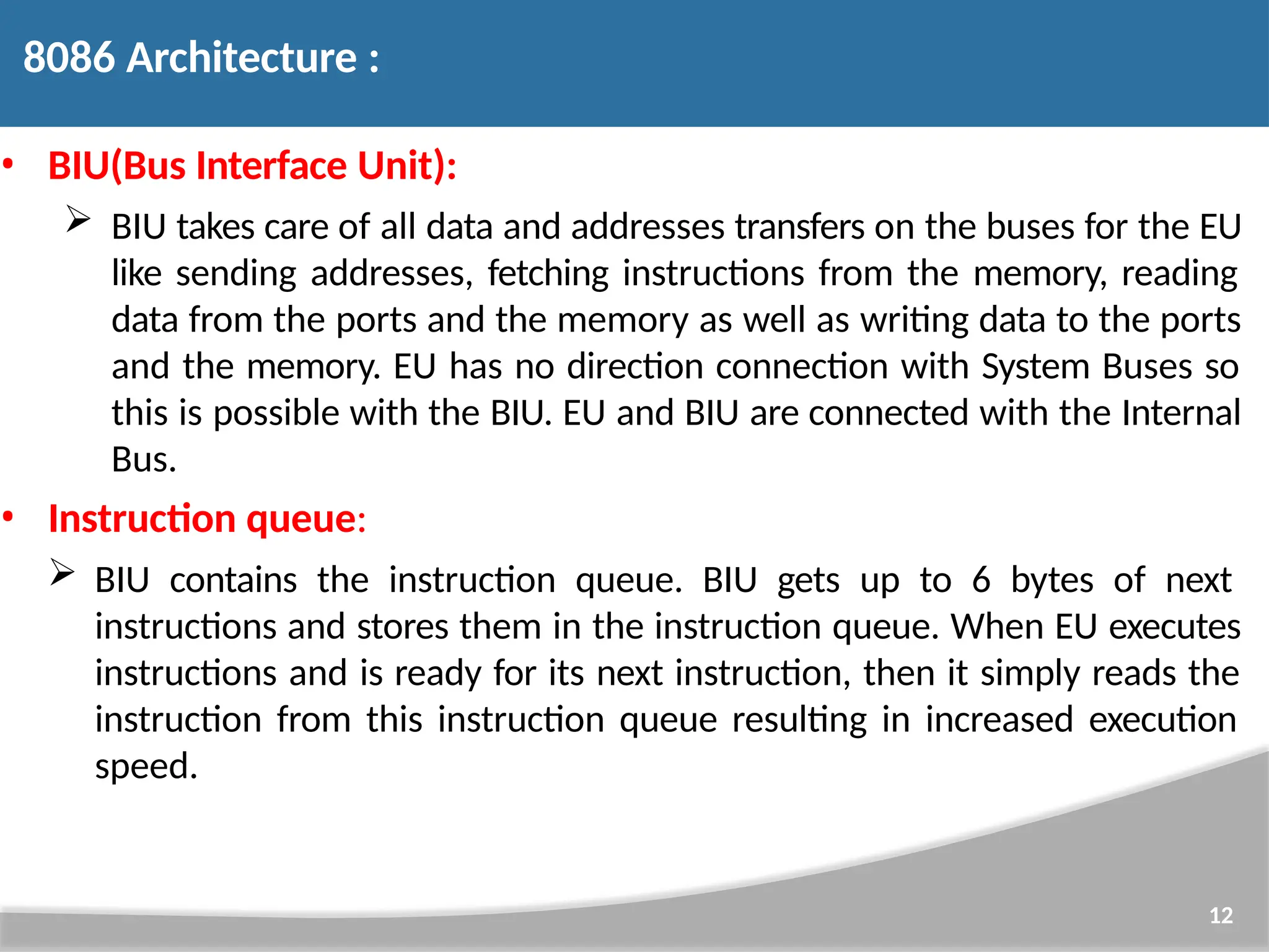 • BIU(Bus Interface Unit):  BIU takes care of all data and addresses transfers on the buses for the EU like sending addresses, fetching instructions from the memory, reading data from the ports and the memory as well as writing data to the ports and the memory. EU has no direction connection with System Buses so this is possible with the BIU. EU and BIU are connected with the Internal Bus. • Instruction queue:  BIU contains the instruction queue. BIU gets up to 6 bytes of next instructions and stores them in the instruction queue. When EU executes instructions and is ready for its next instruction, then it simply reads the instruction from this instruction queue resulting in increased execution speed. 12 8086 Architecture : 