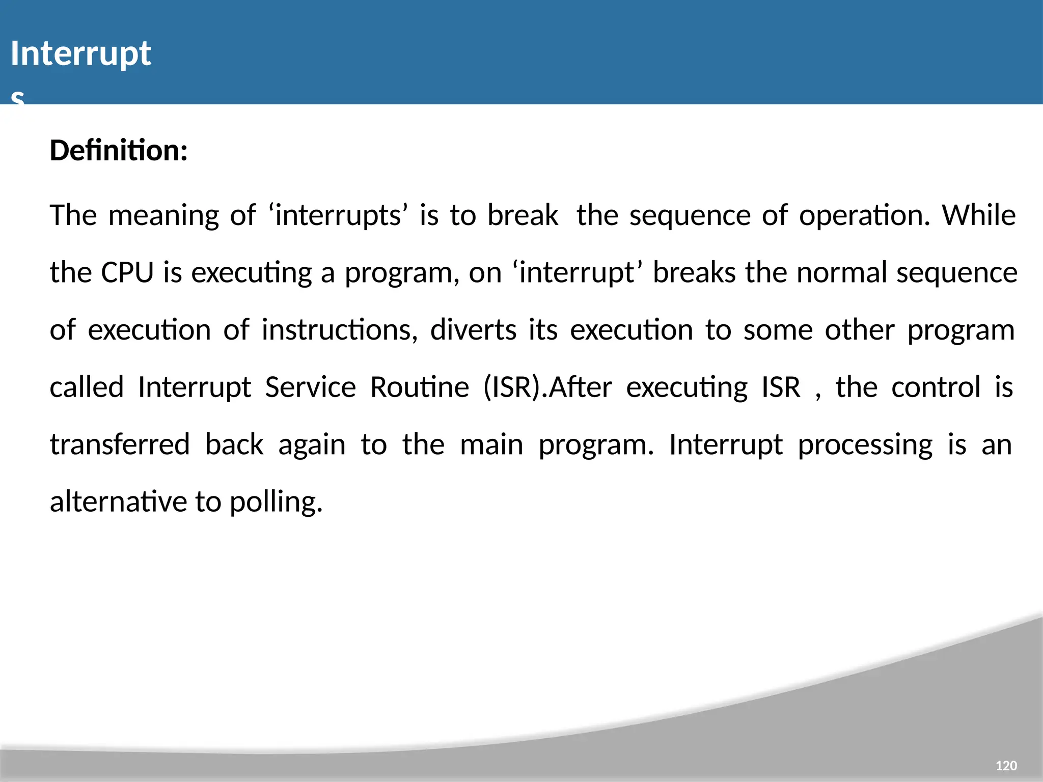 Interrupt s 120 Definition: The meaning of ‘interrupts’ is to break the sequence of operation. While the CPU is executing a program, on ‘interrupt’ breaks the normal sequence of execution of instructions, diverts its execution to some other program called Interrupt Service Routine (ISR).After executing ISR , the control is transferred back again to the main program. Interrupt processing is an alternative to polling. 