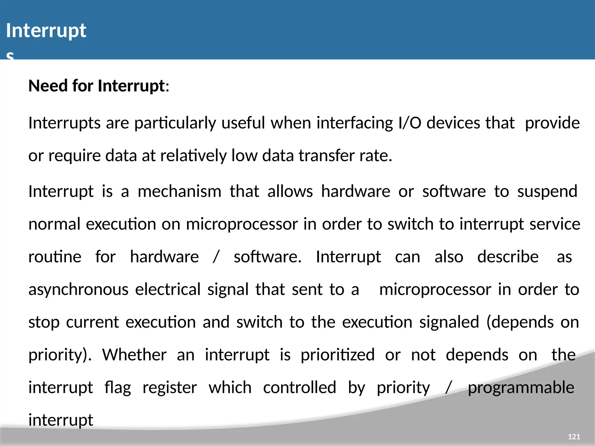Interrupt s 121 Need for Interrupt: Interrupts are particularly useful when interfacing I/O devices that provide or require data at relatively low data transfer rate. Interrupt is a mechanism that allows hardware or software to suspend normal execution on microprocessor in order to switch to interrupt service routine for hardware / software. Interrupt can also describe as asynchronous electrical signal that sent to a microprocessor in order to stop current execution and switch to the execution signaled (depends on priority). Whether an interrupt is prioritized or not depends on the interrupt flag register which controlled by priority / programmable interrupt 