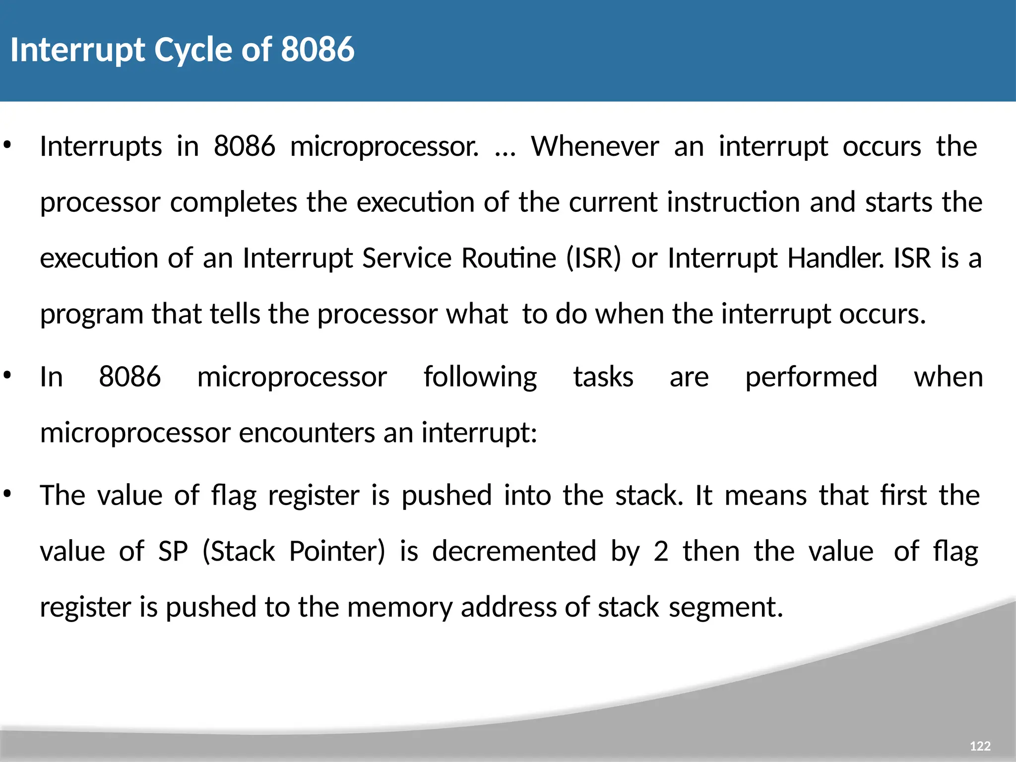 Interrupt Cycle of 8086 122 • Interrupts in 8086 microprocessor. ... Whenever an interrupt occurs the processor completes the execution of the current instruction and starts the execution of an Interrupt Service Routine (ISR) or Interrupt Handler. ISR is a program that tells the processor what to do when the interrupt occurs. • In 8086 microprocessor following tasks are performed when microprocessor encounters an interrupt: • The value of flag register is pushed into the stack. It means that first the value of SP (Stack Pointer) is decremented by 2 then the value of flag register is pushed to the memory address of stack segment. 
