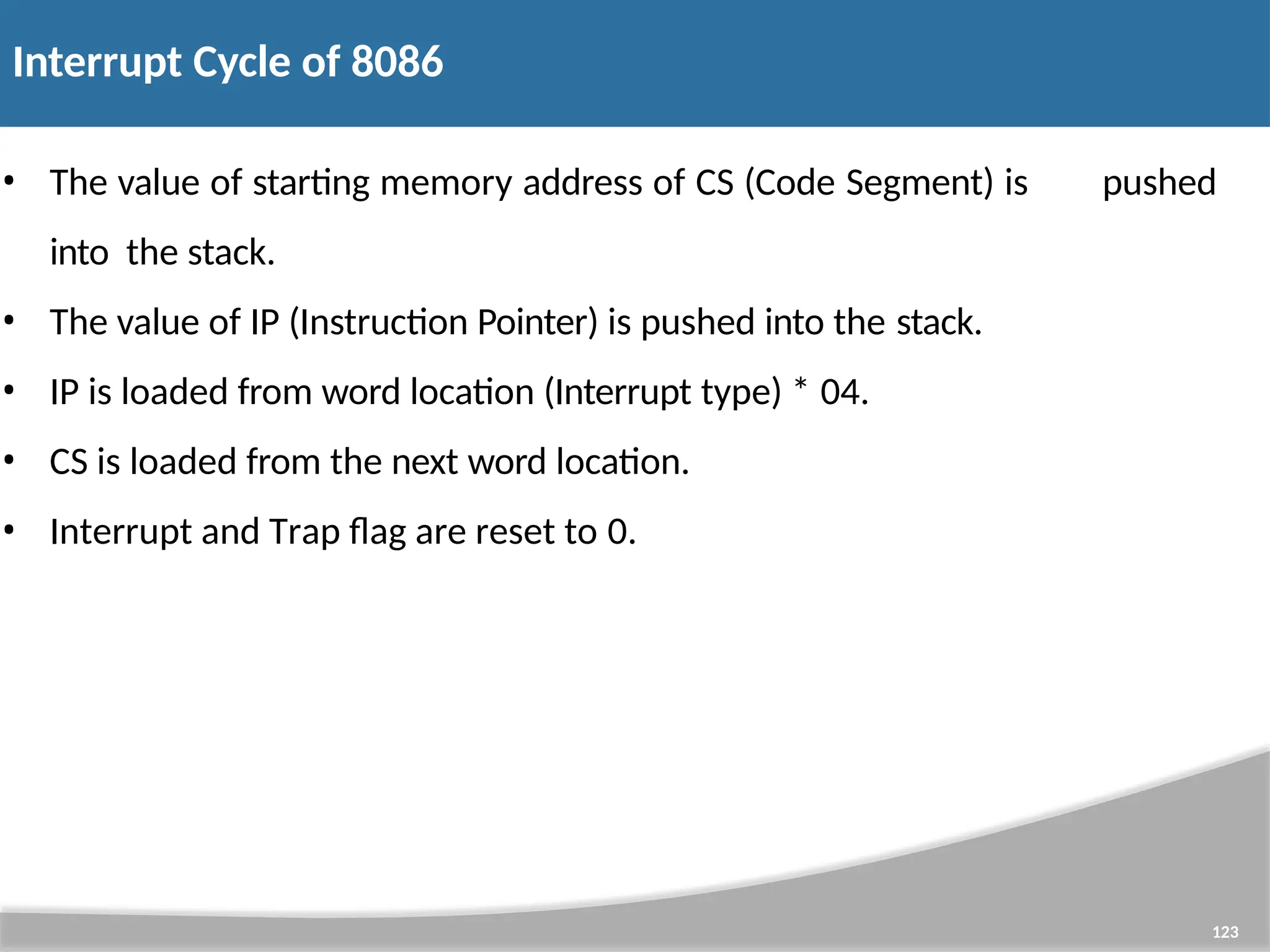 Interrupt Cycle of 8086 123 • The value of starting memory address of CS (Code Segment) is pushed into the stack. • The value of IP (Instruction Pointer) is pushed into the stack. • IP is loaded from word location (Interrupt type) * 04. • CS is loaded from the next word location. • Interrupt and Trap flag are reset to 0. 