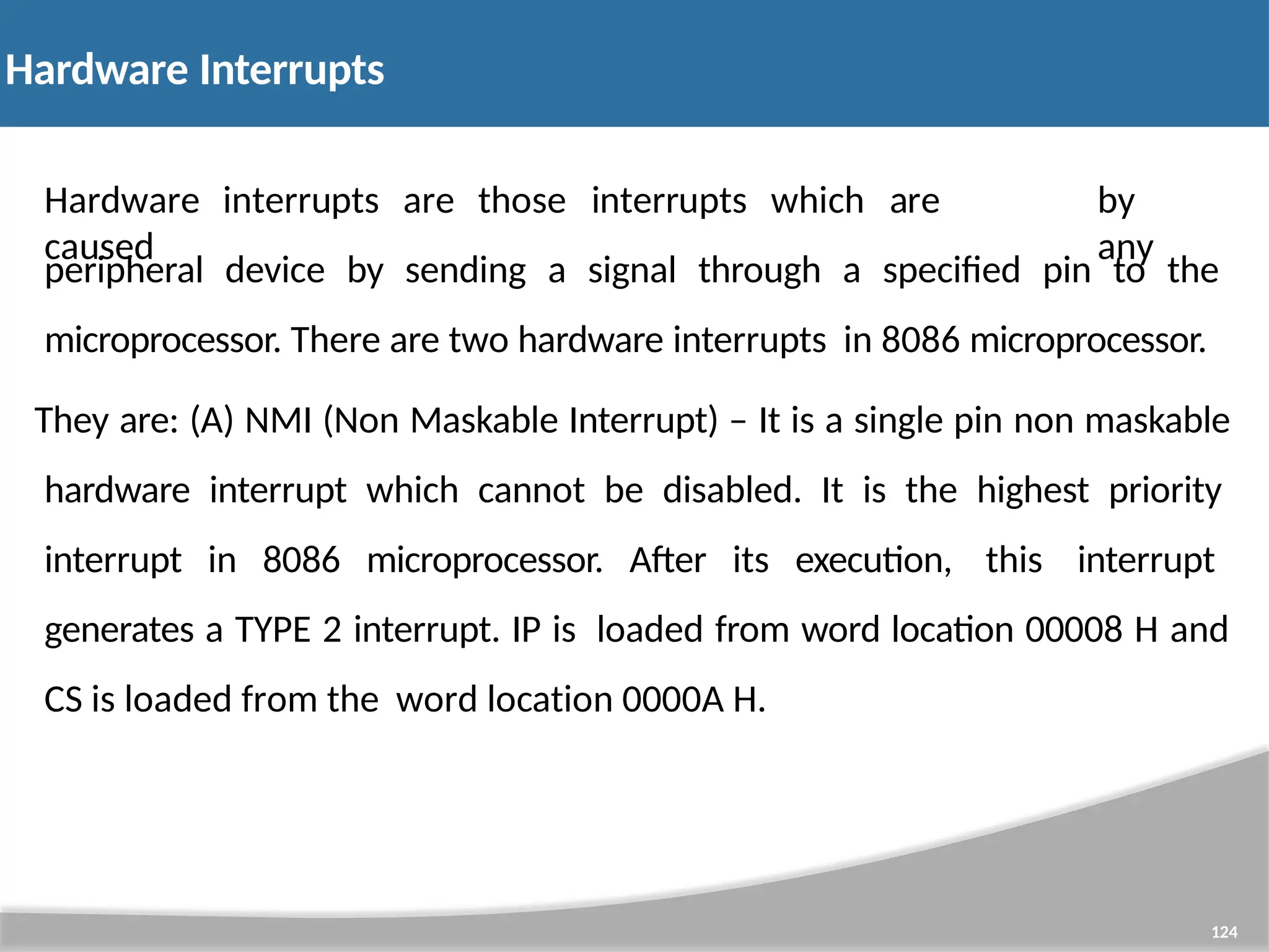 Hardware Interrupts 124 Hardware interrupts are those interrupts which are caused by any peripheral device by sending a signal through a specified pin to the microprocessor. There are two hardware interrupts in 8086 microprocessor. They are: (A) NMI (Non Maskable Interrupt) – It is a single pin non maskable hardware interrupt which cannot be disabled. It is the highest priority interrupt in 8086 microprocessor. After its execution, this interrupt generates a TYPE 2 interrupt. IP is loaded from word location 00008 H and CS is loaded from the word location 0000A H. 