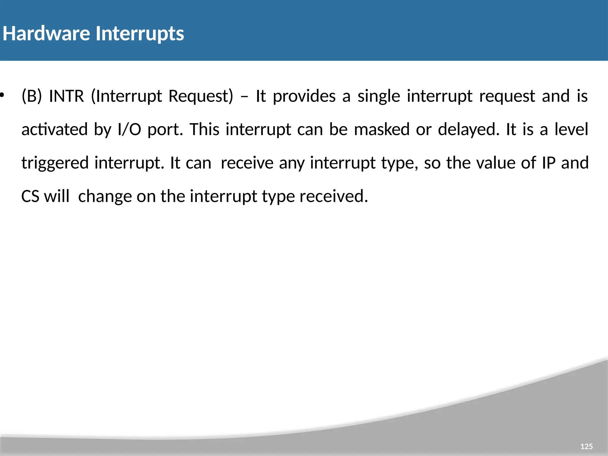 Hardware Interrupts 125 • (B) INTR (Interrupt Request) – It provides a single interrupt request and is activated by I/O port. This interrupt can be masked or delayed. It is a level triggered interrupt. It can receive any interrupt type, so the value of IP and CS will change on the interrupt type received. 