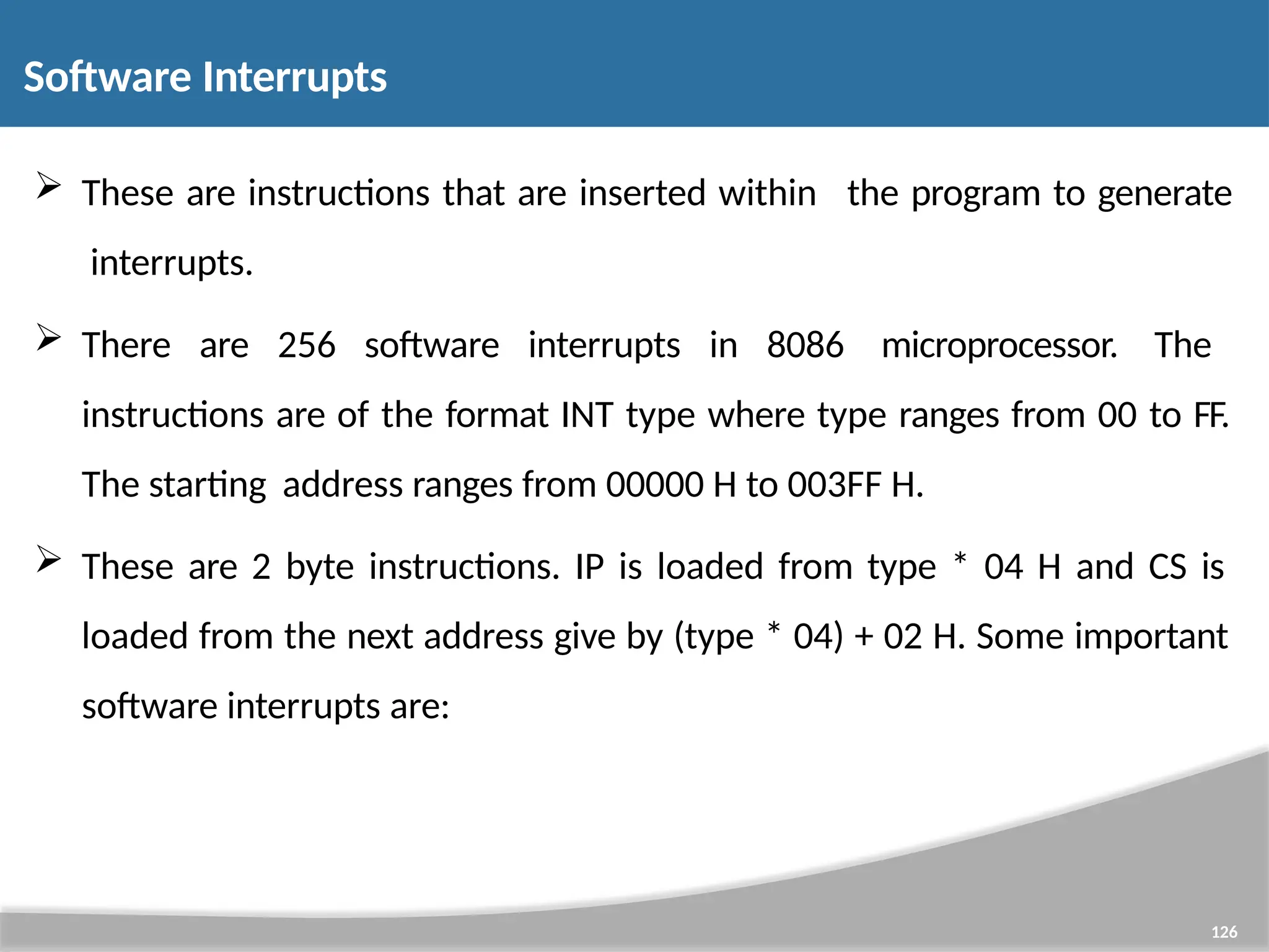 These are instructions that are inserted within interrupts. 126 the program to generate  There are 256 software interrupts in 8086 microprocessor. The instructions are of the format INT type where type ranges from 00 to FF. The starting address ranges from 00000 H to 003FF H.  These are 2 byte instructions. IP is loaded from type * 04 H and CS is loaded from the next address give by (type * 04) + 02 H. Some important software interrupts are: Software Interrupts 