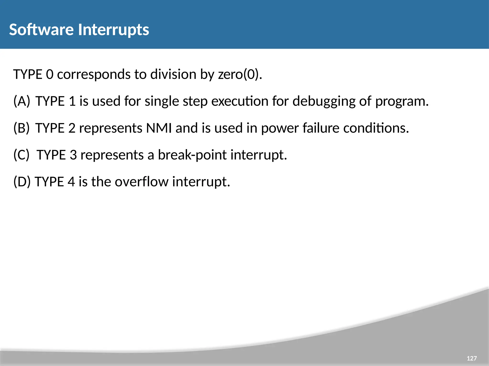 TYPE 0 corresponds to division by zero(0). (A) TYPE 1 is used for single step execution for debugging of program. (B) TYPE 2 represents NMI and is used in power failure conditions. (C) TYPE 3 represents a break-point interrupt. (D) TYPE 4 is the overflow interrupt. 127 Software Interrupts 