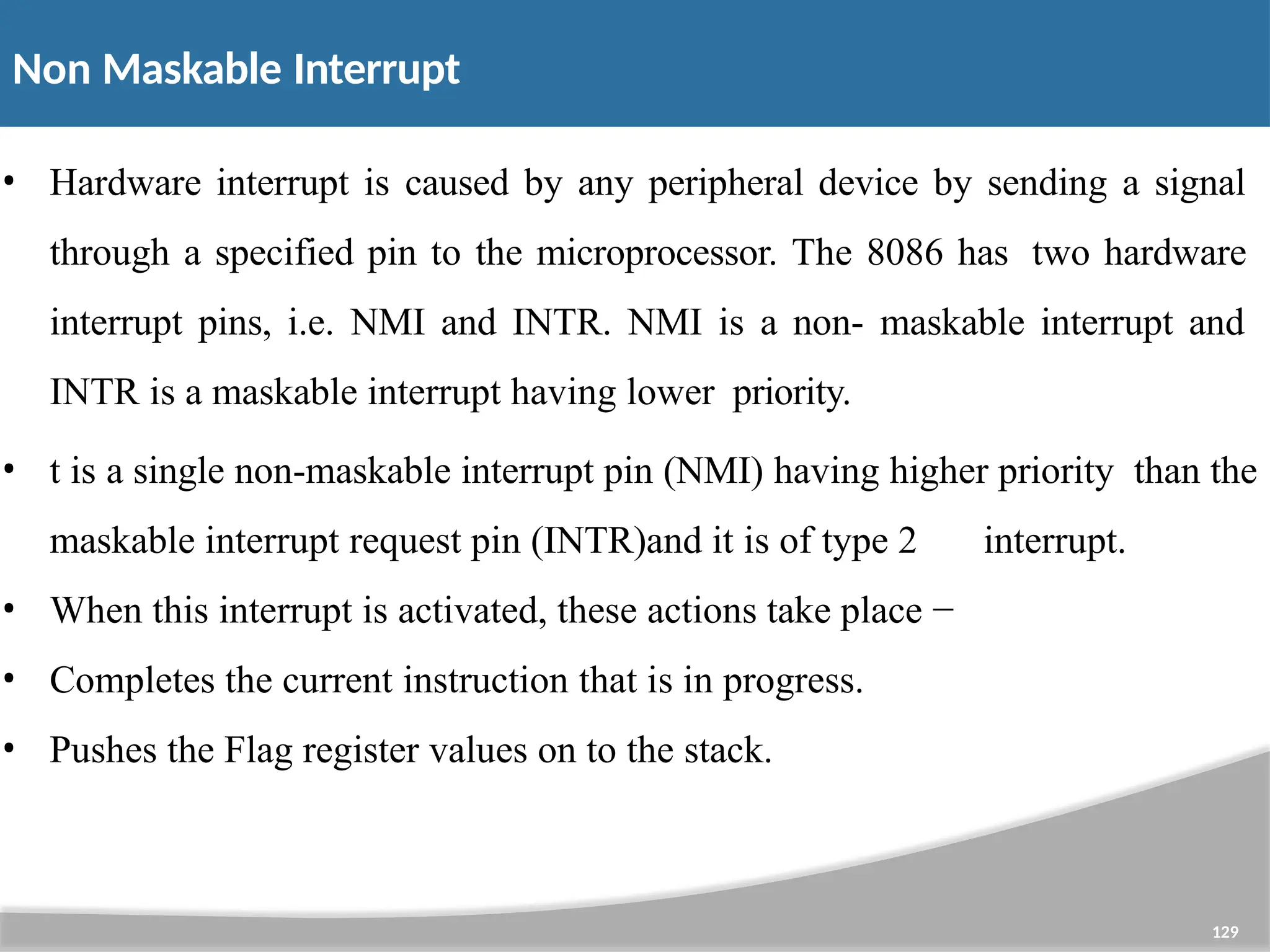 Non Maskable Interrupt 129 • Hardware interrupt is caused by any peripheral device by sending a signal through a specified pin to the microprocessor. The 8086 has two hardware interrupt pins, i.e. NMI and INTR. NMI is a non- maskable interrupt and INTR is a maskable interrupt having lower priority. • t is a single non-maskable interrupt pin (NMI) having higher priority than the maskable interrupt request pin (INTR)and it is of type 2 interrupt. • When this interrupt is activated, these actions take place − • Completes the current instruction that is in progress. • Pushes the Flag register values on to the stack. 