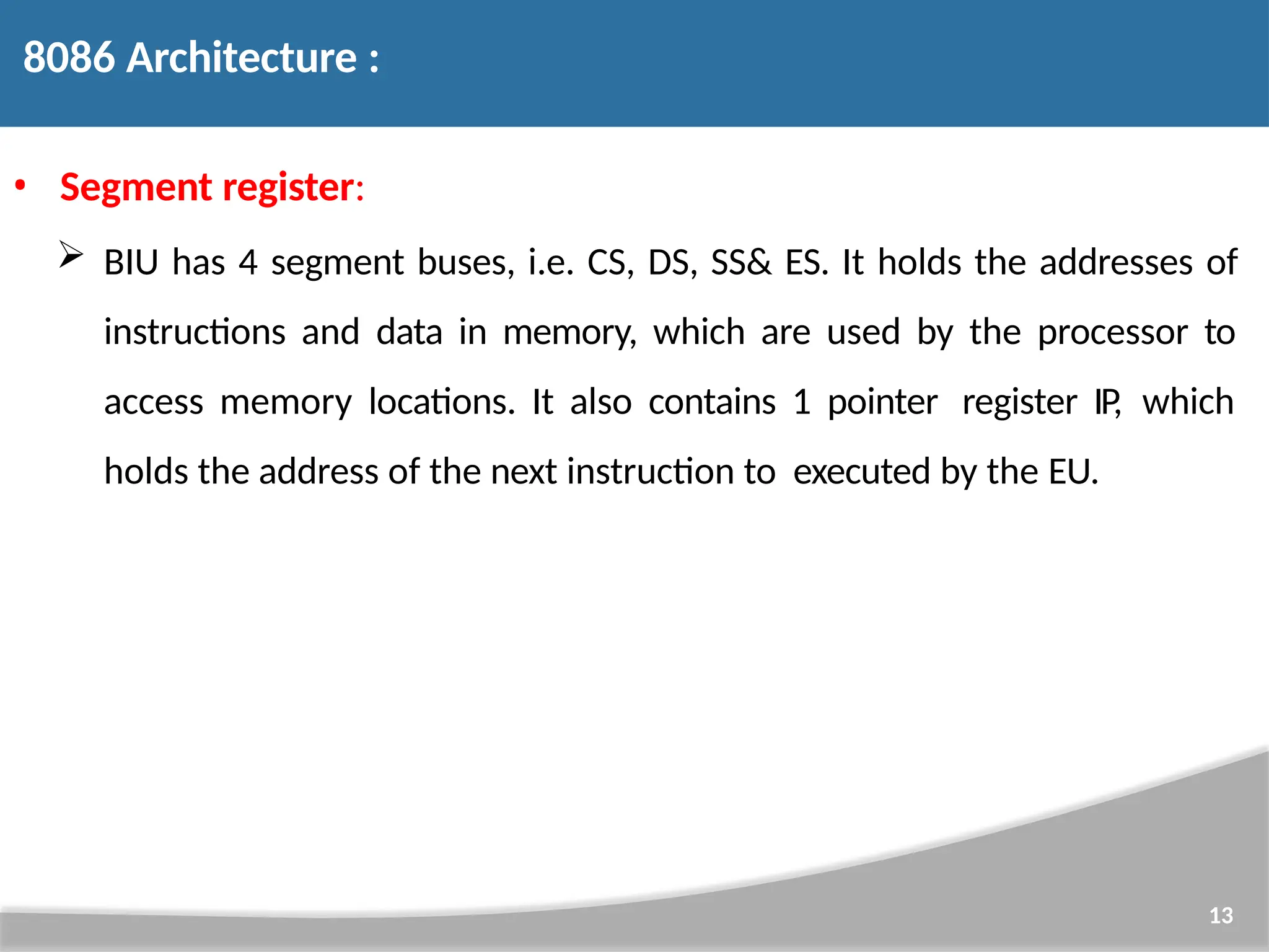 • Segment register:  BIU has 4 segment buses, i.e. CS, DS, SS& ES. It holds the addresses of instructions and data in memory, which are used by the processor to access memory locations. It also contains 1 pointer register IP, which holds the address of the next instruction to executed by the EU. 13 8086 Architecture : 