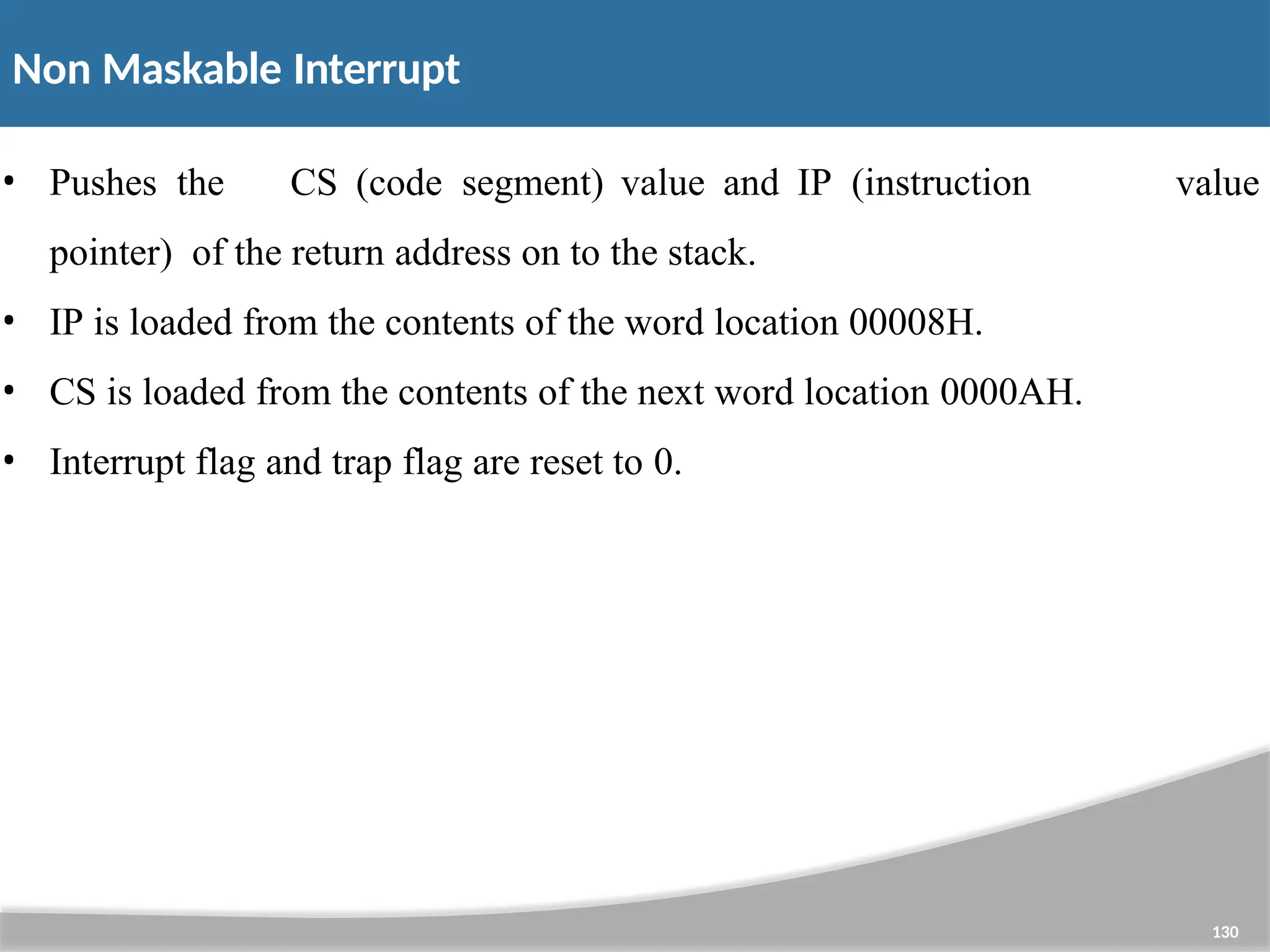 Non Maskable Interrupt 130 • Pushes the CS (code segment) value and IP (instruction pointer) of the return address on to the stack. • IP is loaded from the contents of the word location 00008H. • CS is loaded from the contents of the next word location 0000AH. • Interrupt flag and trap flag are reset to 0. value 