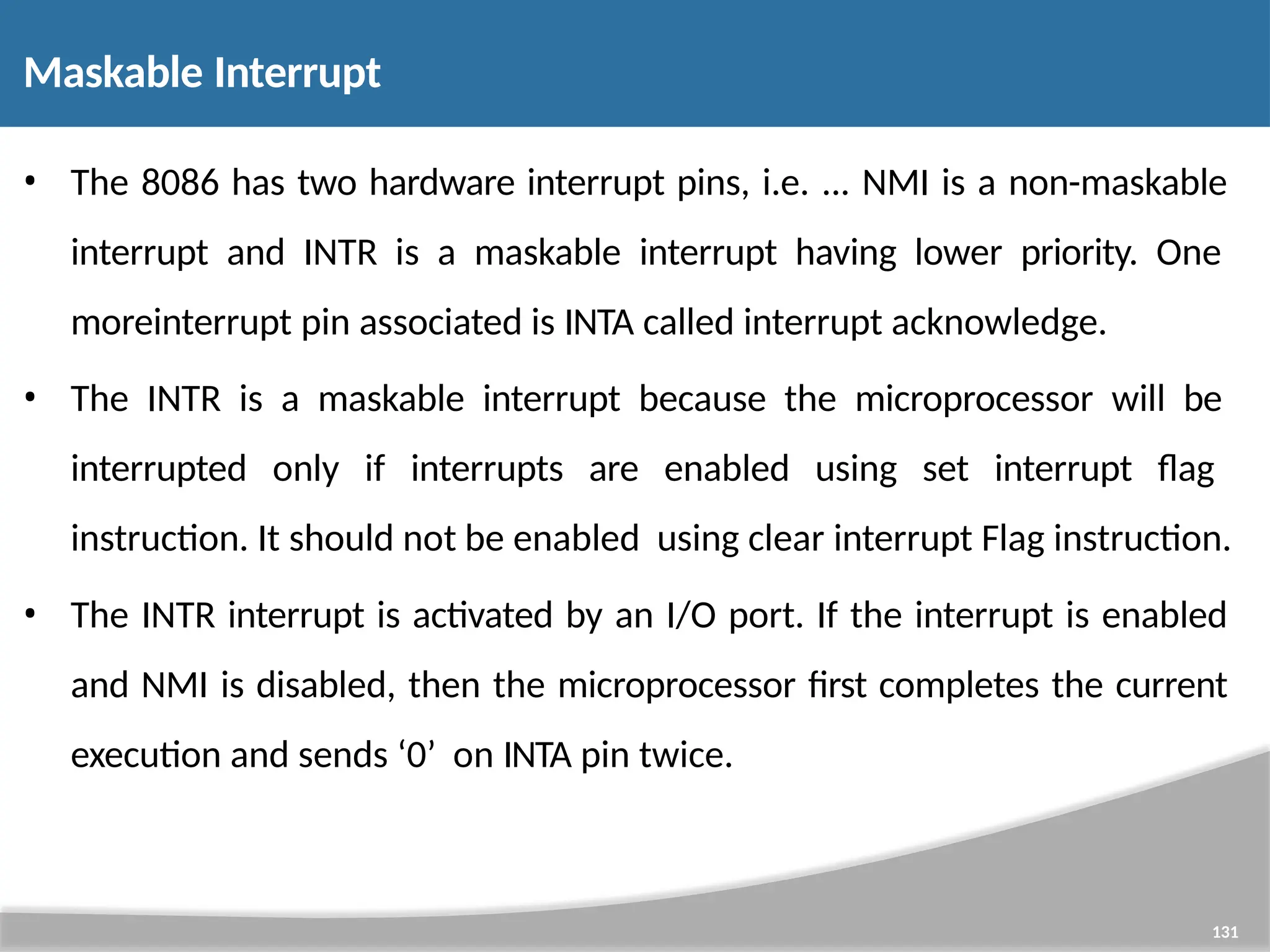 Maskable Interrupt 131 • The 8086 has two hardware interrupt pins, i.e. ... NMI is a non-maskable interrupt and INTR is a maskable interrupt having lower priority. One moreinterrupt pin associated is INTA called interrupt acknowledge. • The INTR is a maskable interrupt because the microprocessor will be interrupted only if interrupts are enabled using set interrupt flag instruction. It should not be enabled using clear interrupt Flag instruction. • The INTR interrupt is activated by an I/O port. If the interrupt is enabled and NMI is disabled, then the microprocessor first completes the current execution and sends ‘0’ on INTA pin twice. 