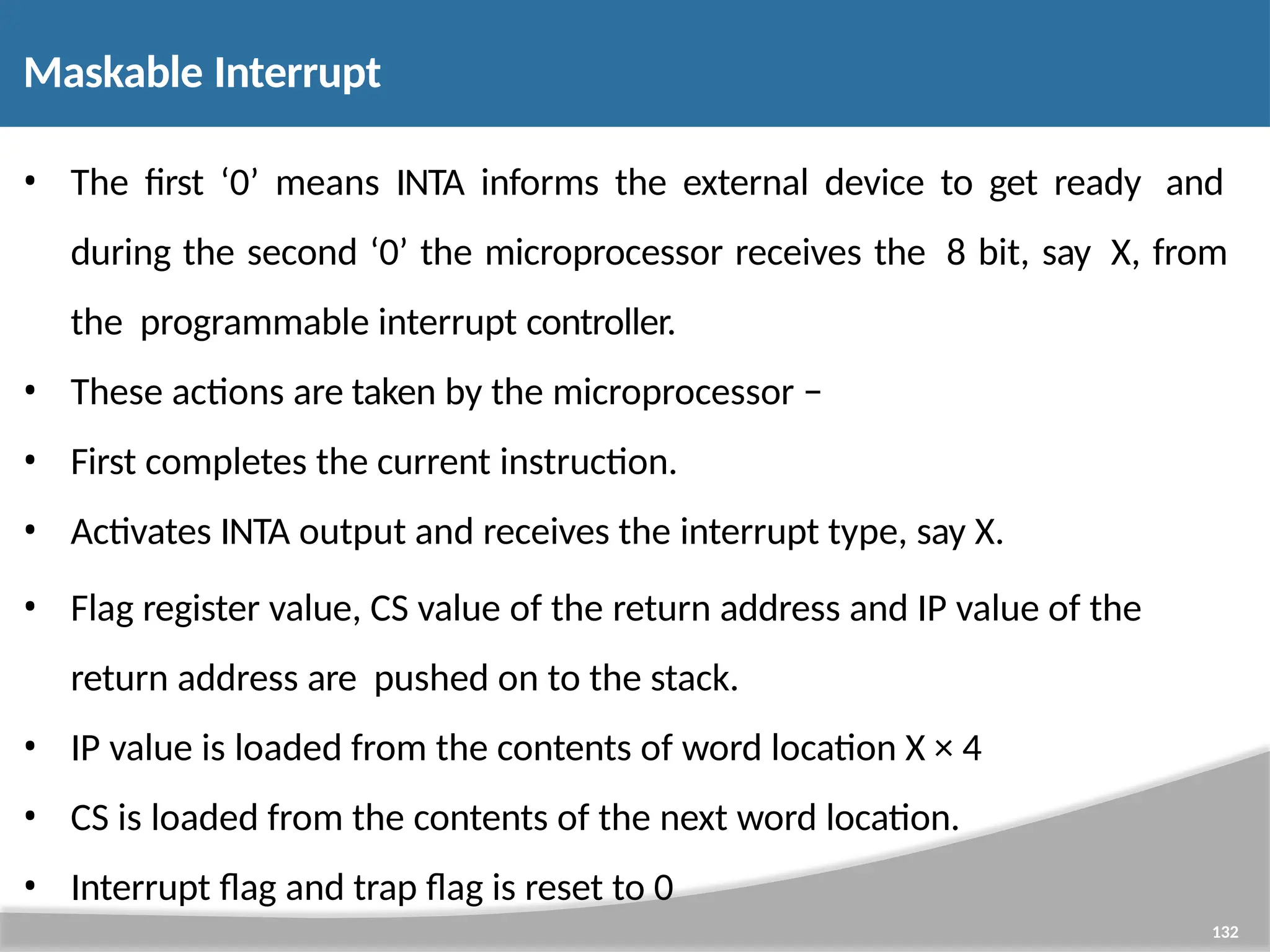 Maskable Interrupt 132 • The first ‘0’ means INTA informs the external device to get ready and during the second ‘0’ the microprocessor receives the 8 bit, say X, from the programmable interrupt controller. • These actions are taken by the microprocessor − • First completes the current instruction. • Activates INTA output and receives the interrupt type, say X. • Flag register value, CS value of the return address and IP value of the return address are pushed on to the stack. • IP value is loaded from the contents of word location X × 4 • CS is loaded from the contents of the next word location. • Interrupt flag and trap flag is reset to 0 