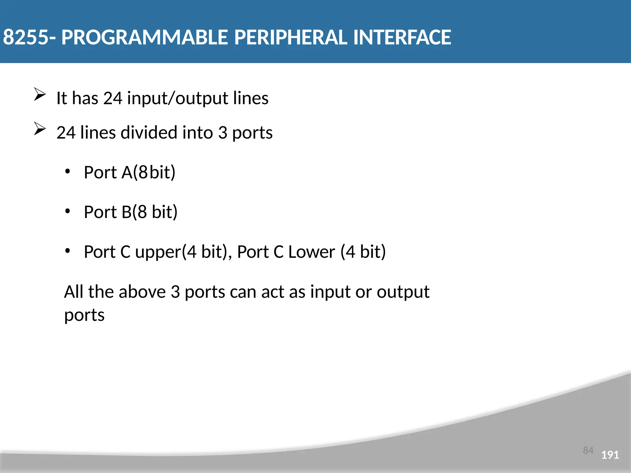 8255- PROGRAMMABLE PERIPHERAL INTERFACE 84 191  It has 24 input/output lines  24 lines divided into 3 ports • Port A(8bit) • Port B(8 bit) • Port C upper(4 bit), Port C Lower (4 bit) All the above 3 ports can act as input or output ports 