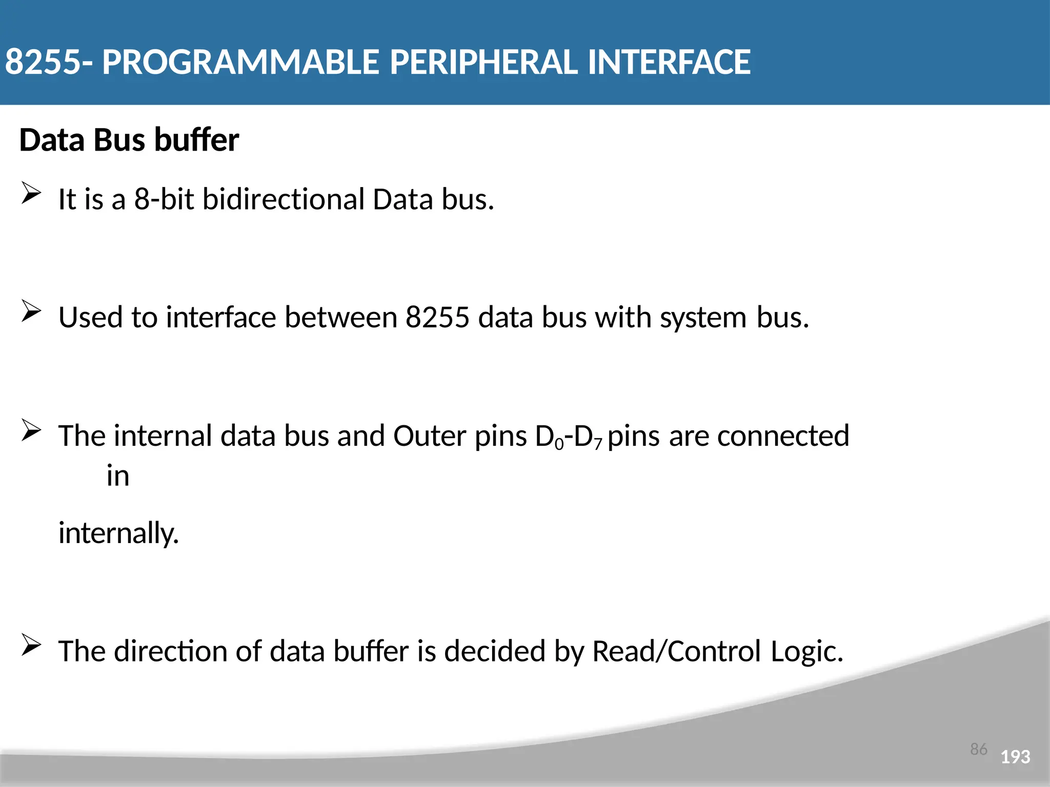 Data Bus buffer  It is a 8-bit bidirectional Data bus.  Used to interface between 8255 data bus with system bus.  The internal data bus and Outer pins D0-D7 pins are connected in internally.  The direction of data buffer is decided by Read/Control Logic. 86 193 8255- PROGRAMMABLE PERIPHERAL INTERFACE 