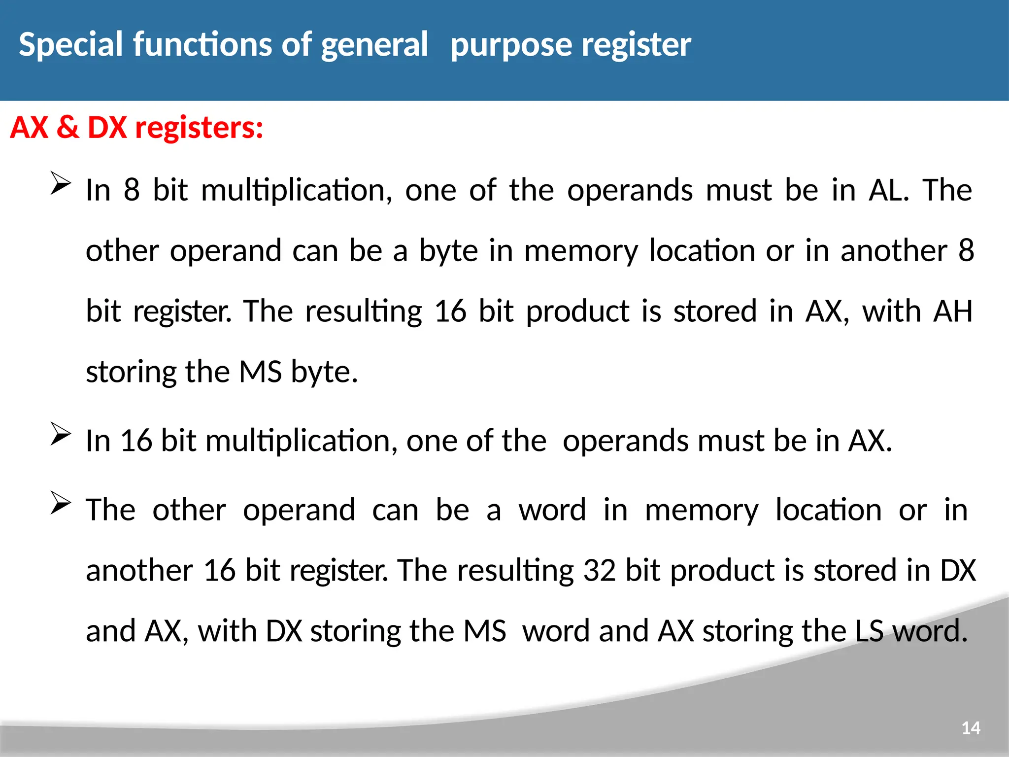 AX & DX registers:  In 8 bit multiplication, one of the operands must be in AL. The other operand can be a byte in memory location or in another 8 bit register. The resulting 16 bit product is stored in AX, with AH storing the MS byte.  In 16 bit multiplication, one of the operands must be in AX.  The other operand can be a word in memory location or in another 16 bit register. The resulting 32 bit product is stored in DX and AX, with DX storing the MS word and AX storing the LS word. 14 Special functions of general purpose register 