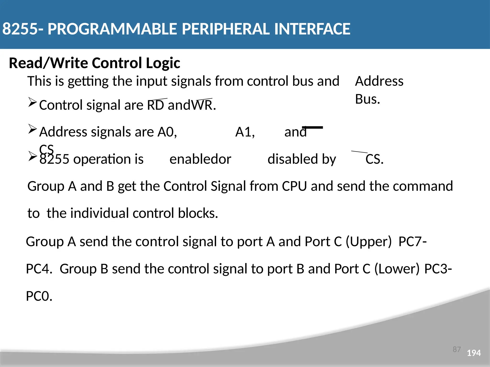 Read/Write Control Logic This is getting the input signals from control bus and Control signal are RD andWR. Address signals are A0, A1, and CS Address Bus. 8255 operation is enabledor disabled by CS. Group A and B get the Control Signal from CPU and send the command to the individual control blocks. Group A send the control signal to port A and Port C (Upper) PC7- PC4. Group B send the control signal to port B and Port C (Lower) PC3- PC0. 8255- PROGRAMMABLE PERIPHERAL INTERFACE 87 194 