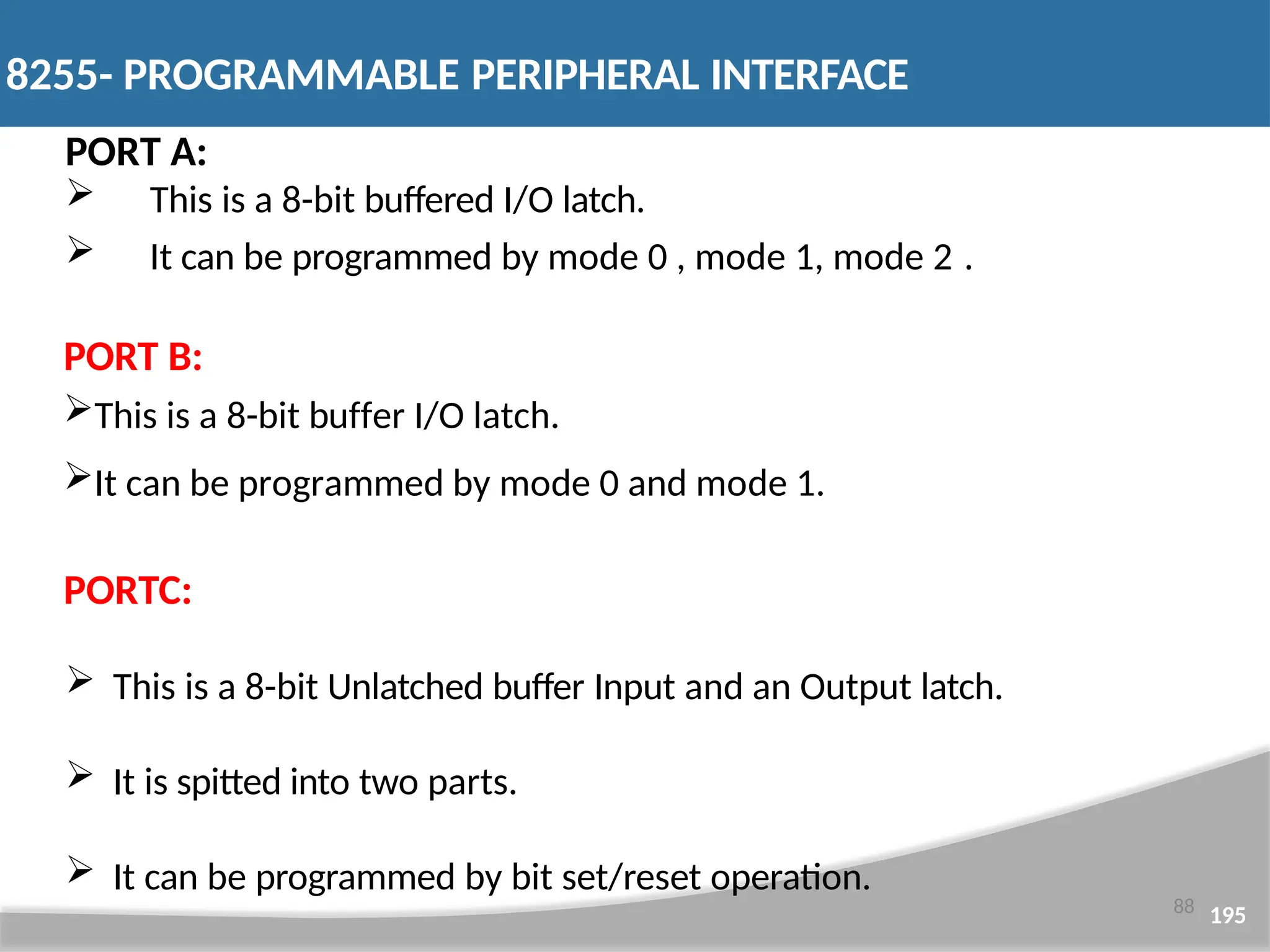 PORT A:  This is a 8-bit buffered I/O latch.  It can be programmed by mode 0 , mode 1, mode 2 . PORT B: This is a 8-bit buffer I/O latch. It can be programmed by mode 0 and mode 1. PORTC:  This is a 8-bit Unlatched buffer Input and an Output latch.  It is spitted into two parts.  It can be programmed by bit set/reset operation. 88 195 8255- PROGRAMMABLE PERIPHERAL INTERFACE 