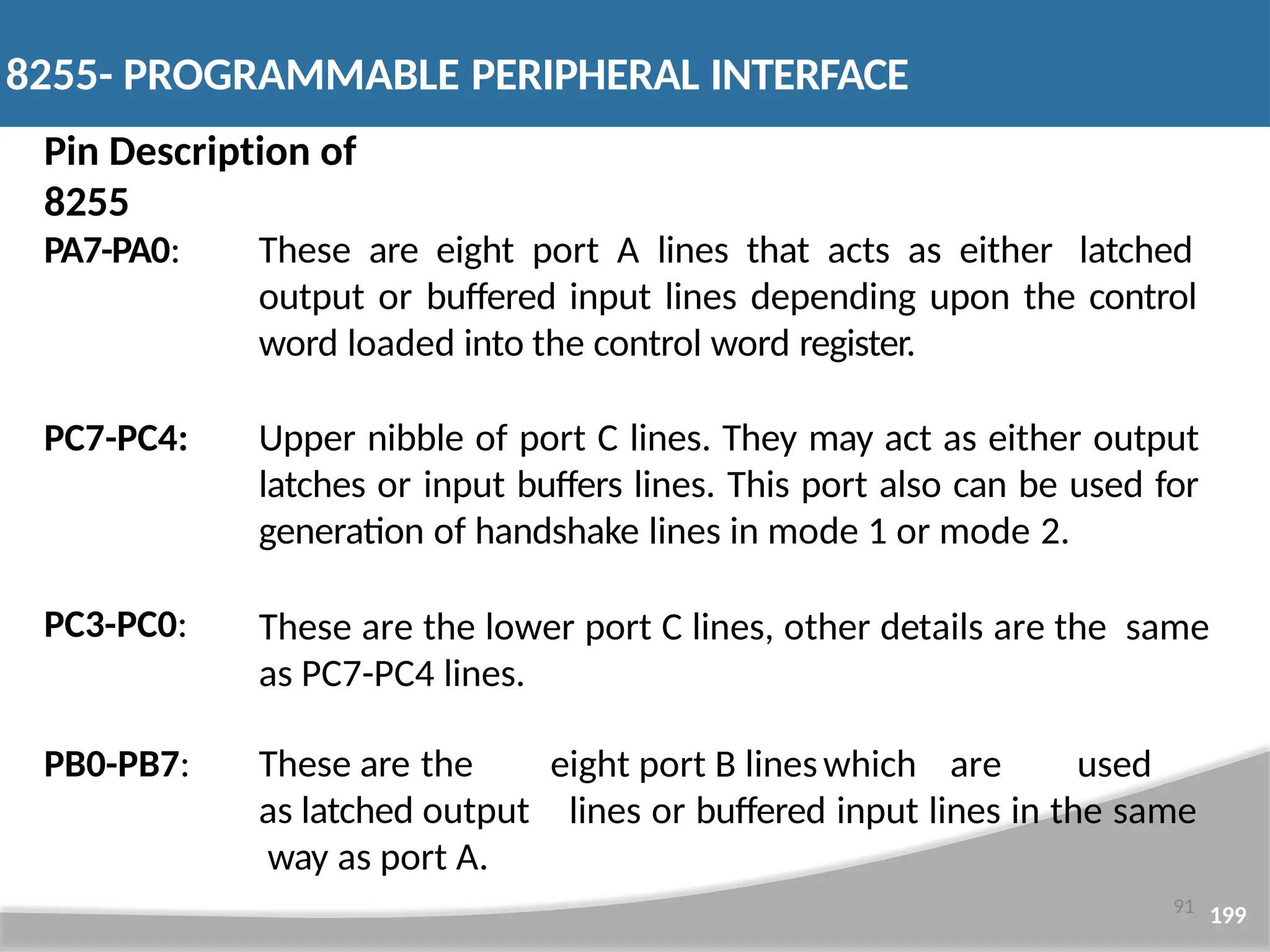 Pin Description of 8255 91 199 PA7-PA0: These are eight port A lines that acts as either latched output or buffered input lines depending upon the control word loaded into the control word register. PC7-PC4: PC3-PC0: Upper nibble of port C lines. They may act as either output latches or input buffers lines. This port also can be used for generation of handshake lines in mode 1 or mode 2. These are the lower port C lines, other details are the same as PC7-PC4 lines. PB0-PB7: eight port B lineswhich are used lines or buffered input lines in the same These are the as latched output way as port A. 8255- PROGRAMMABLE PERIPHERAL INTERFACE 