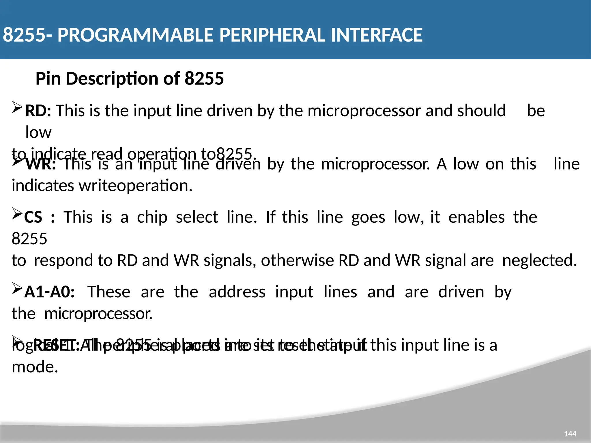 Pin Description of 8255 RD: This is the input line driven by the microprocessor and should be low to indicate read operation to8255. 144 line WR: This is an input line driven by the microprocessor. A low on this indicates writeoperation. CS : This is a chip select line. If this line goes low, it enables the 8255 to respond to RD and WR signals, otherwise RD and WR signal are neglected. A1-A0: These are the address input lines and are driven by the microprocessor.  RESET: The 8255 is placed into its reset state if this input line is a logical 1. All peripheral ports are set to the input mode. 8255- PROGRAMMABLE PERIPHERAL INTERFACE 