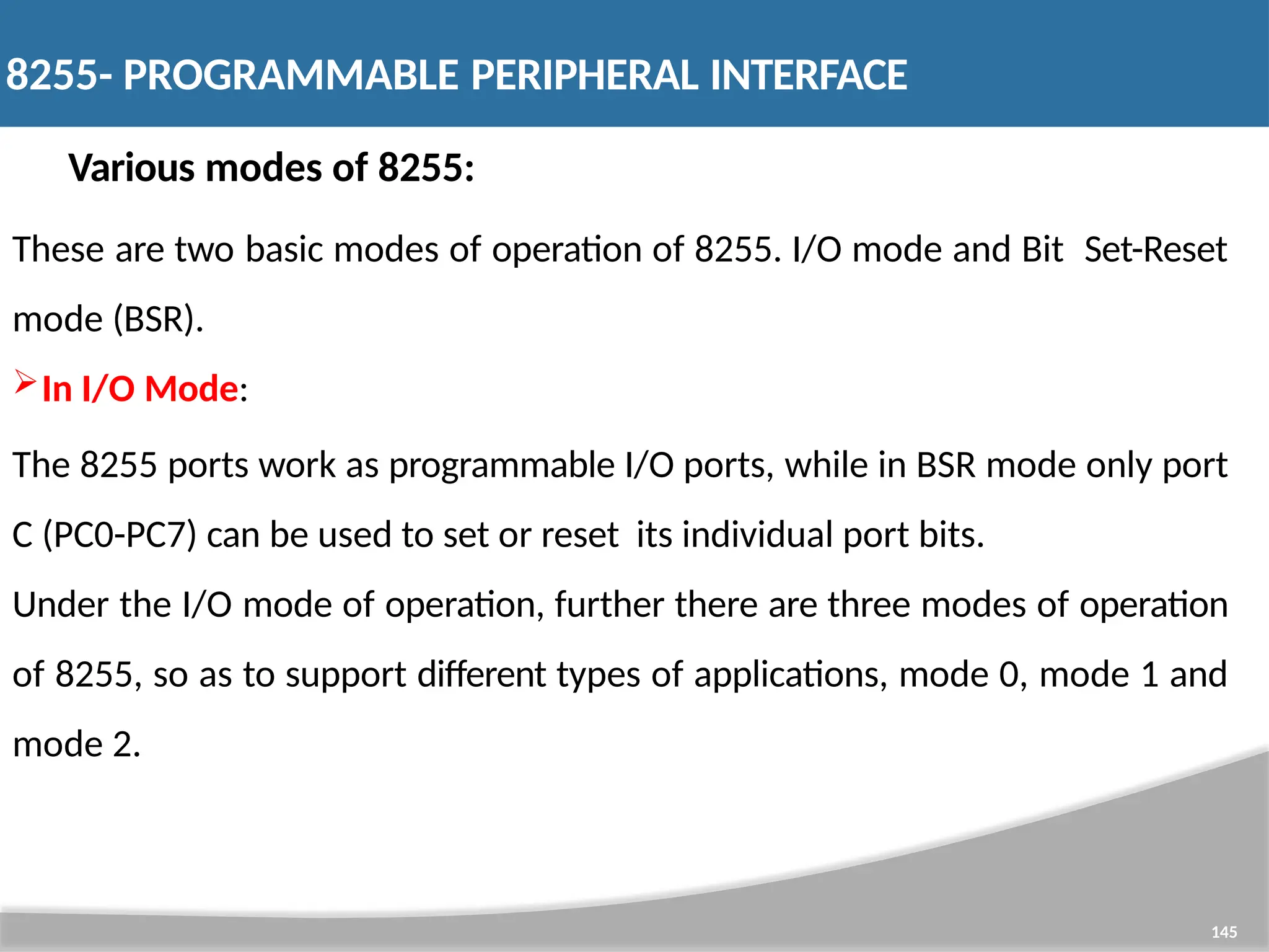 Various modes of 8255: These are two basic modes of operation of 8255. I/O mode and Bit Set-Reset mode (BSR). In I/O Mode: The 8255 ports work as programmable I/O ports, while in BSR mode only port C (PC0-PC7) can be used to set or reset its individual port bits. Under the I/O mode of operation, further there are three modes of operation of 8255, so as to support different types of applications, mode 0, mode 1 and mode 2. 145 8255- PROGRAMMABLE PERIPHERAL INTERFACE 