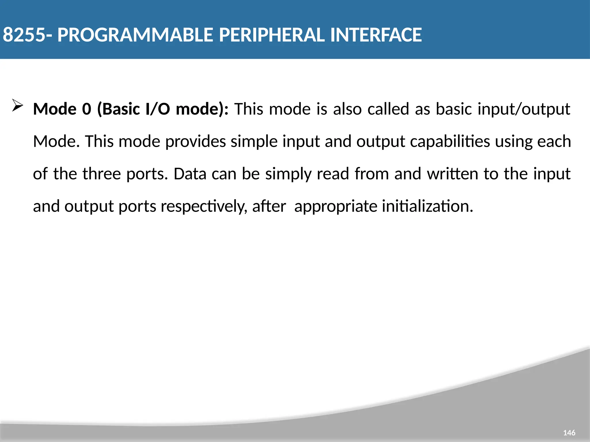  Mode 0 (Basic I/O mode): This mode is also called as basic input/output Mode. This mode provides simple input and output capabilities using each of the three ports. Data can be simply read from and written to the input and output ports respectively, after appropriate initialization. 146 8255- PROGRAMMABLE PERIPHERAL INTERFACE 